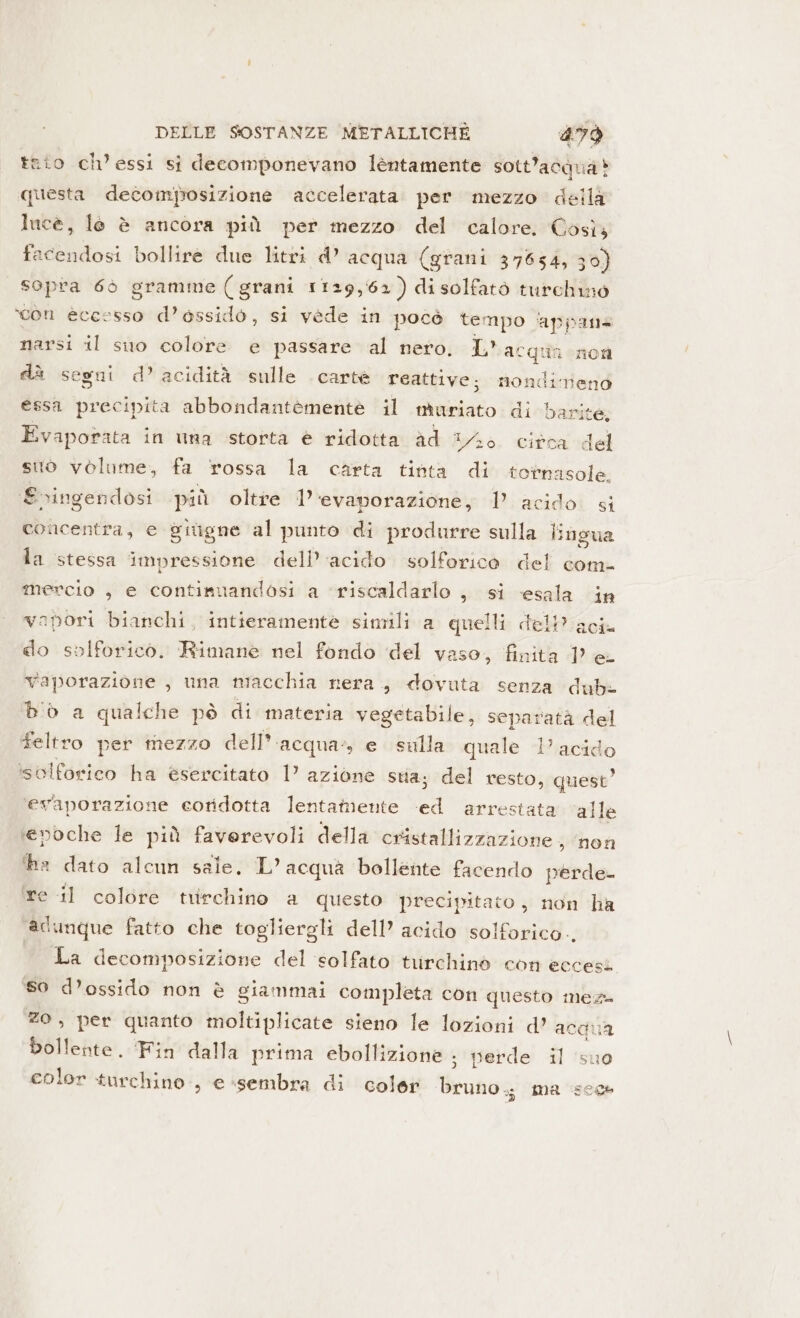 sio ch’essi si decomponevano lèntamente sott'acqua è questa decomposizione accelerata per mezzo della luce, le è ancora più per mezzo del calore, Così, facendosi bollire due litri d’ acqua (grani 37654, 30) sopra 6ò gramme (grani 1129,62) disolfatò turchino ‘con eccesso d’essido, si vede in pocò tempo ‘appans narsi il suo colore e passare al nero. Lac quia non nondimeno essa precipita abbondantemente il muriato di barite, Evaporata in una storta è ridotta ad 3/6. citca del suo volume, fa rossa la carta tinta di totnasole, £vingendosi più oltre 1’ ‘evaporazione, 1 acido si concentra, e gitigne al punto di produrre sulla lingua la stessa impressione dell’ acido solforico del com- mercio , e continuandosi a ‘riscaldarlo , si -esala in vapori bianchi, intieramente simili a quelli dell? aci do solforico. Rimane nel fondo del vaso, finita 1° e- Yaporazione , una macchia nera, dovuta senza dubi b'ò a qualche pò di materia vegetabile, separata del feltro per mezzo dell*. ‘acqua, e sulla quale 1’ acid ‘o isolforico ha esercitato 1° azione sua; del resto, quest’ ‘evaporazione eoridotta lentamente ‘ed arre da segni d’ acidità sulle carte reattive; stata ‘alle ‘evoche le più faverevoli della NET non he dato alcun sale. L’ acqua bollente facendo perde re il colore trirchino a questo precipitato, non ha adunque fatto che togliergli dell’ acido solforico. La decomposizione del ‘solfato turchinò con eccesi so d’ossido non è giammai completa con questo meza zo, per quanto moltiplicate sieno le lozioni d’ acava bollente. ‘Fin dalla prima ebollizione ; perde il suo olor turchino., e ‘sembra di coler Brunos ma