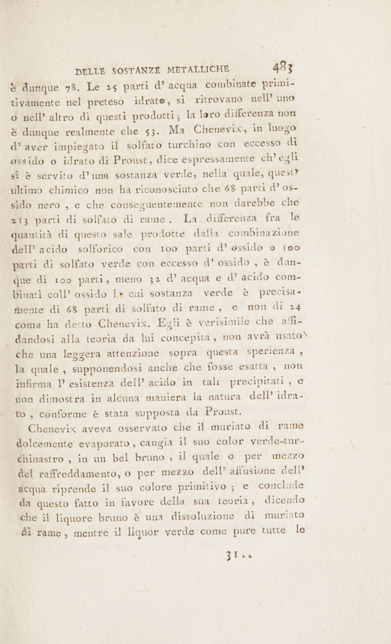 è dunque 78. Le 25 parti d’ acqua combinate primi- tivamente nel preteso idrato, si ritrovano nell’ uno o nell’ altro di questi prodotti; la loro differenza non è dunque realmente che 53. Ma Chenevix, in luogo d’ aver impiegato il solfato turchino con eccesso di ossido o idrato di Proust, dice espressamente ch’ egli sì è servito d’una sostanza verde, nella quale, quest? riltimo chimico non ha riconosciuto che 68 parti d’ os- sido nero , e che conseguentemente non darebbe che 23 parti di solfato di rame. La. differenza fera le quantità di questo sale prodotte dalla combinazione dell’ acido solforico con 100 parti d’ essido e reo parti di solfato verde con eccesso d’ ossido , è dan- gue di 100 parti, meno 32 d’ acqua e d’ acido com- Binati coll’ ossido 1* cui sostanza verde è precisa- fnente di 68 parti di solfato di rame, e non di 24 come ha detto Chenevix. Egli è verisimile che afi- dandosi alla teoria da lui concepita, non avrà usato\ che una leggera attenzione sopra questa sperienza , la quale, supponendosi anche che fosse esatta, non infiema V esistenza dell’ acido in tali precipitati , e don dimostra in alcuna maniera la natura dell’ idra- to, conforme è stata supposta da Proust. Chenevix aveva osservato che il muriato di rame dolcemente evaporato , cangia il suo color verde-tur- éhinastro , in un bel bruno , il quale o per mezzo del raffreddamento, o per mezzo dell’ aftusione dell’ acqua riprende il suo colore primitivo ; € conclude da questo fatto in favore della sua teoria, dicendo che il liquore bruno è una dissoluzione di muristo Gi rame, mentre il liquor verde come pure tutte le Zio.