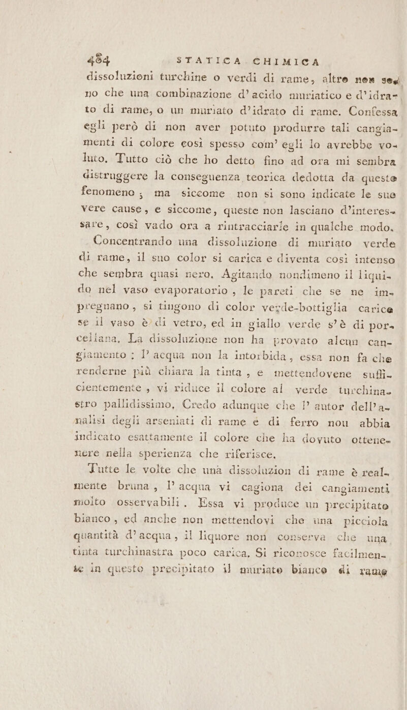 dissoluzioni turchine o verdi di rame, altro nes Fegi no che una combinazione d’ acido muriatico e d’idra= to di rame, o un muriato d’idrato di rame. Confessa egli però di non aver potuto produrre tali cangia- menti di colore così spesso com’ egli lo avrebbe vo luto. Tutto ciò che ho detto fino ad ora mi sembra distruggere la conseguenza teorica dedotta da queste fenomeno ; ina siccome non si sono indicate le sue vere cause, e siccome, queste non lasciano d’interes= sare, così vado ora a rintracciarie in qualche modo. Concentrando una dissoluzione di muriato verde di rame, il suo color si carica e diventa così intenso che sembra quasi nero, Agitando nondimeno il liqui- do nel vaso evaporatorio , le pareti che se ne im. pregnano , si tingono di color verde-bottiglia carice se il vaso è di vetro, ed in giallo verde s'è di por» cellana, La dissoluzione non ha provato alcun can- giamento ; l acqua non la intorbida, essa non fa che renderne più chiara la tinta, e mettendovene sufi. cientemente » vi riduce il colore al verde turchina stro pallidissimo, Credo adunque che 1° autor dell'a. nalisi degli arseniati di rame è di ferro nou abbia indicato esattamente il colore che ha dovuto ottene» nere nella sperienza che riferisce. Tutte le volte che una dissoluzion di rame è real. mente bruna, l’acqua vi cagiona dei cangiamenti molto osservabili. Essa vi produce un precipitato bianco , ed anche non mettendovi che una picciola quantità d’acqua, il liquore non conserva che una tinta turchinastra poco carica, Si riconosce facilmenk se in questo precipitato il mmriato biauce di rame