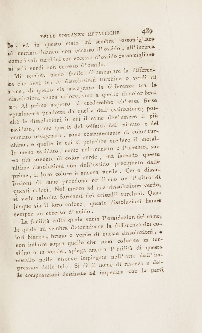 fe) el in questo stato mi sembra rassomigliare al muriato bianco con eccesso d’ ossido , all'incirca dome i sali tarchini con eccesso d’ ossido rassomigliane ai sali verdi con eccesso d’ ossido. Mi sembra meno facile, d’ assegnare la differen ka che avvi tra le dissoluzioni turchine © verdi di Rame, di quello! sia *assegniro la differenza tra le dissoluzioni senza colore, sino 2 quelle di color bru- mo. Al primo aspetto si crederebbe ch’ essa fosse egualmente prodotta da quella dell’ ossidazione; poi- chè le dissoluzioni in cui il rame dev’ essere il più essidato, come quella del solfato, del nitrato € del muriato ossigenato , sono costantemente di color tur= chino, e quelle in cui si potrebbe credere il metal. lo meno ossidato , cemé nel muriato e l’acetato, $9- no più sovente di color verde; ma facendo queste ultime dissoluzioni con dell’ossido precipitato dalle prime, il loro colore è ancora verde. Certe disso- luzioni di rame prendono or Duno or l’altro di questi colori. Nel mezzo ad una dissoluzione verde, &lt;i vede talvolta formarsi dei cristalli turchini. Qua- Junque sia il loro colore, queste dissoluzioni hanne sempre un eccesso d’ acido . La facilità colla quale varia D ossidazion del rame, ta quale mi sembra determinare la differenza dei co- fori bianco, bruno 0 verde di quesie dissolazioni, e non influire sopra quelle che sono colorate in tur- chino o.in verde, spiega ancora Putilità di questa “metallo nelle riserve impiegate nell’ arte dell’ im- pression delle tele. Si dà il nome di riserva 2 del- % de composizioni destinate ad impedire che le parti