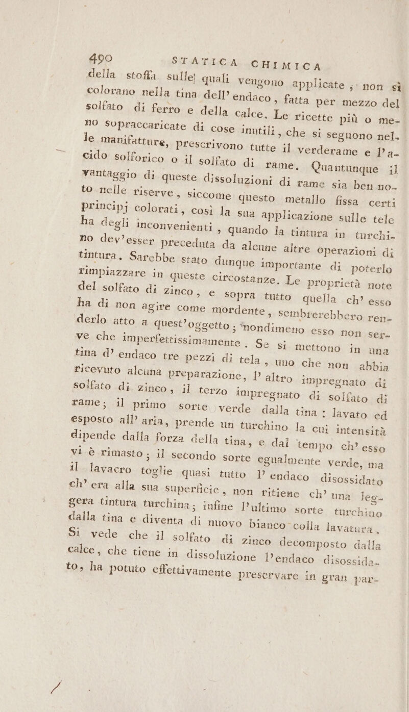 della. stoffa sulle quali vengono applicate ;- non sì colorano nella tina dell’ endaco , fatta per mezzo del solfato di ferro e della calce. Le ricette più o me- no supraccaricate di cose inutili, che si seguono nel. le manifatture, prescrivono tutte il verderame e 1° a. cido solforico o il solfato di rame, Quantunque ;] vantaggio di queste dissoluzioni di rame sia ben no. to nelle riserve, siccome questo metallo fissa. certi principj colorati, così la sua applicazione sulle tele ha degli inconvenienti &gt; Quando la tintura in turchi. no dev’esser preceduta da alcune altre operazioni di tintura. Sarebbe stato dunque importante di poterlo rimpiazzare in queste circostanze. Le proprietà note del solfato di Zinco, e sopra tutto quella ch’ esso ha di non agire come mordente, sembrerebbero ren- derlo atto a quest’oggetto ; ‘nondimeno esso non sef+ ve che imperfettissimamente . Se si mettono in una tina d’ endaco tre pezzi di tela, uno che non abbia ricevuto alcuna preparazione, 1 altro impregnato di solfato di. zinco, il terzo impregnato di solfato di rame; il primo sorte verde dalla tina : lavato ed esposto all’ aria, prende un turchino la cui intensità dipende dalla forza della tina, e dal tempo ch’ esso vi è rimasto ; il secondo sorte egualmente verde, ma il lavacro toglie quasi tutto | endaco disossidato ch’ era alla sua superficie, non ritieage ch’ una leg gera tintura turchina; infine l’ultimo sorte. turchino dalla tina e diventa di nuovo bianco” colla lavatura . Si vede che il solfato. di zinco decomposto dalla calce, che tiene in dissolizione l’endaco disossida. to, ha potuto effettivamente preservare in gran par-