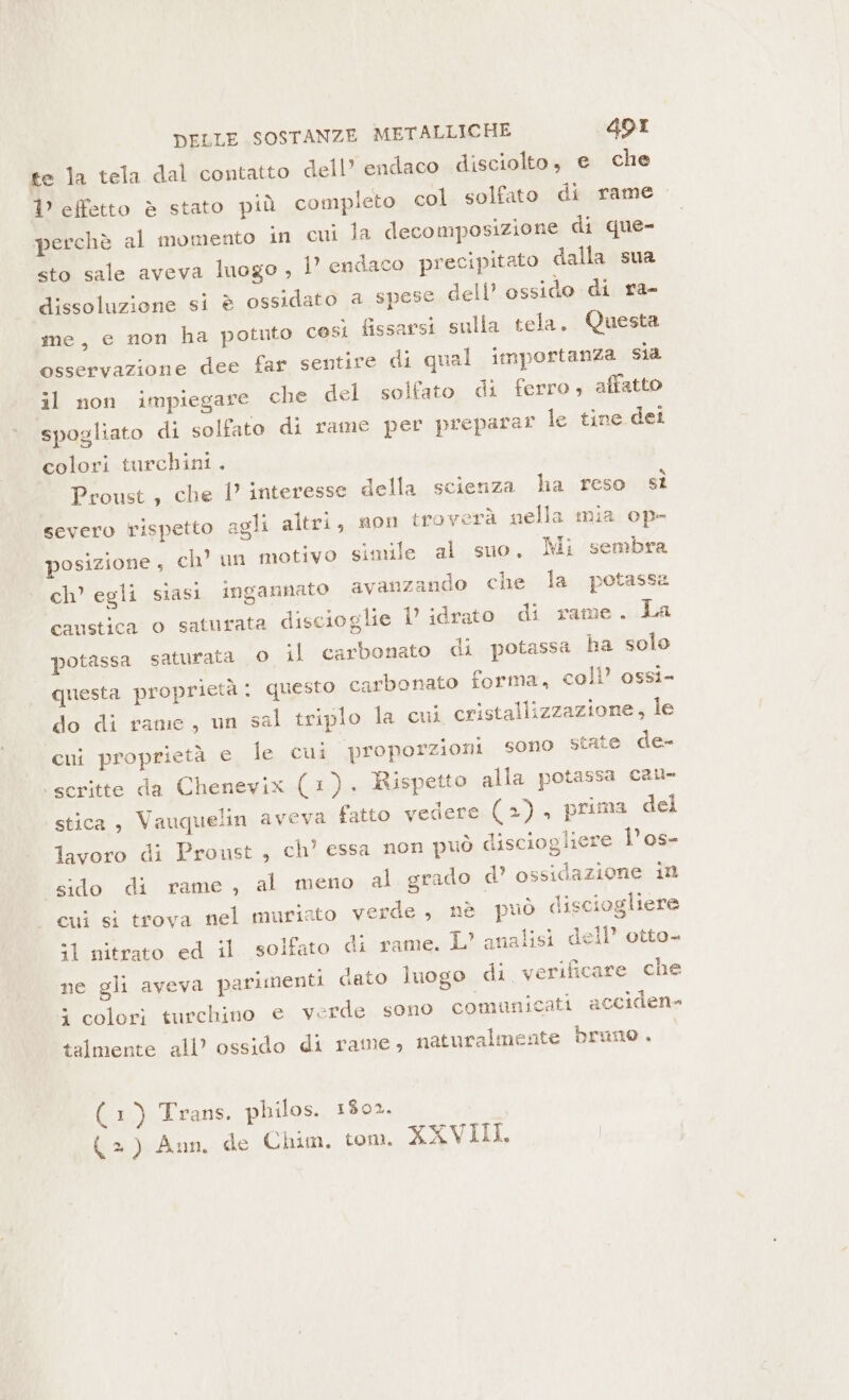 te la tela dal contatto dell’ endaco disciolto, e che 1° effetto è stato più completo col solfato di rame perchè al momento in cui la decomposizione di que- sto sale aveva luogo , 1° endaco precipitato dalla sua dissoluzione si è ossidato a spese dell’ ossido di ra- me, e non ha potuto così fissarsi sulla tela. Questa osservazione dee far sentire di qual importanza sia il non impiegare che del solfato di ferro; affatto spogliato di solfato di rame per preparar le tine dei colori turchini. Proust, che 1’ interesse della scienza ha reso sì severo rispetto agli altri, son troverà nella mia op- posizione , ch’ un motivo simile al suo. Mi sembra ch’ egli siasi ingannato avanzando che la potassa caustica o saturata discioglie U idrato di rame. La potassa saturata 0 il carbonato di potassa ha solo questa proprietà: questo carbonato forma, coll’ ossi- do di rame, un sal triplo la cu cristallizzazione, le cui proprietà € le cui proporzioni sono state de- ‘scritte da Chenevix (1). Rispetto alla potassa cau- stica, Vauquelin aveva fatto vedere (+), prima del lavoro di Proust, ch’ essa non può disciogliere l’os- «sido di rame, al meno al grado d’ ossidazione in cui si trova nel muriato verde, nè può disciogliere îl'nitrato. ed. il. solfato di rame. L’ analisi dell’ otto. ne gli aveva parimenti dato luogo di verificare che 5 colori turchino e verde sono comunicati acciden- talmente all? ossido di rame, naturalmente bruno. (x) Lrans, philos. 1802. (=) Ann, de Chim, tom. XXVIII.