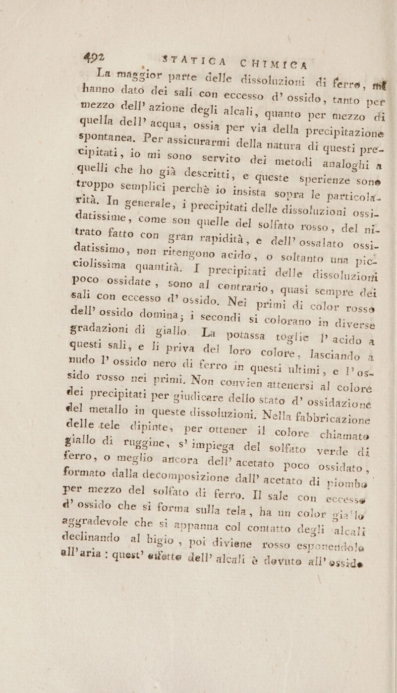 La maggior parte delle dissoluzioni di ferro, riff hanno dato dei sali con eccesso d’ ossido, tanto per mezzo dell’ azione degli alcali, quanto per mezzo di quella dell aequa, ossia per via della precipitazione spontanea. Per assicurarmi della natura di questi pre Cipitati, io mi sono servito dei metodi analoghi a quelli che ho già descritti, e Queste sperienze sone troppo semplici perchè io insista sopra le particola. rità. In generale, i precipitati delle dissoluzioni ossi. datissime, come son quelle del solfato rosso, del ni. trato fatto con gran rapidità, e dell’ ossalato ossi. datissimo, nen ritengono acido, o soltanto una pic- Ciolissima quantità. I precipitati delle dissoluzioni poco ossidate, sono al Centrario, quasi sempre dei sali con eccesso d’ ossido. Nei primi di color rossa dell’ ossido domina; i secondi si colorano in diverse gradazioni di giallo. La potassa toglie P acido a questi sali, e li priva del loro colore, lasciando a nudo 1’ ossido nero di ferro in questi ultimi, e los. sido rosso nei primi. Non convien atteriersi al colore dei precipitati per giudicare dello stato d’ ossidazione del metallo in queste dissoluzioni. Nella fabbricazione delle tele dipinte, per ottener il colore chiamato giallo di ruggine, sì impiega del solfato verde di ferro, 0 meglio ancora dell’ acetato poco ossidato, formato dalla decomposizione dall’ acetato di piomba per mezzo del solfato di ferro. Il sale con eccesse d’ ossido che si forma sulla tela, ha un color gia 'lo aggradevole che si appanna col contatto degli ‘alcali declinando al bigio , poi diviene rosso esponeridola all'aria: quest’ eifetto dell alcali è devuto all’ osside