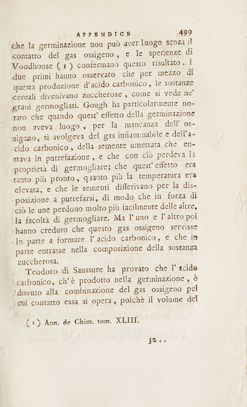 che la germinazione non può aver luogo senza il contatto del gas ossigeno, e le sperienze di Voodhouse ( 1) contermano questo risultato . X due primi hanno osservato chè per mezzo di questa produzione d’acido carbonico, le sostanze cereali divenivano zuccherose, come si vede ne’ grani germogliati. Gough ha particolarmente no- tato che quando quest effetto della germinazione non aveva luogo , per la mancanza dell’ os- sigeno, si svolgeva del gas infiammabile e dell’a- ‘cido carbonico , della semente umettata che en- grava in putrefazione, e che con ciò perdeva la proprietà di germogliare; che quest effetto era tanto più pronto, qianto più la temperatura era elevata, e che le sementi differivano per la dis- posizione a putrefarsi, di modo che in forza di ciò le une perdono molto più facilmente delle altre, la facoltà di germogliare. Ma l'uno e l’ altro poi hanno creduto che questo gas ossigeno servisse ‘in parte a formare VP acido carbonico, e che in parte eutrasse nella composizione della sostanza zuccherosa. reodoro di Saussure ha provato che |’ acide carbonico, ch'è prodotto nella germinazione , è ‘dovuto alla combinazione del gas ossigeno pel cui contatto essa si opera, poichè il volume del { 1) Ann, de Chim. tom. XLIII. 32 0