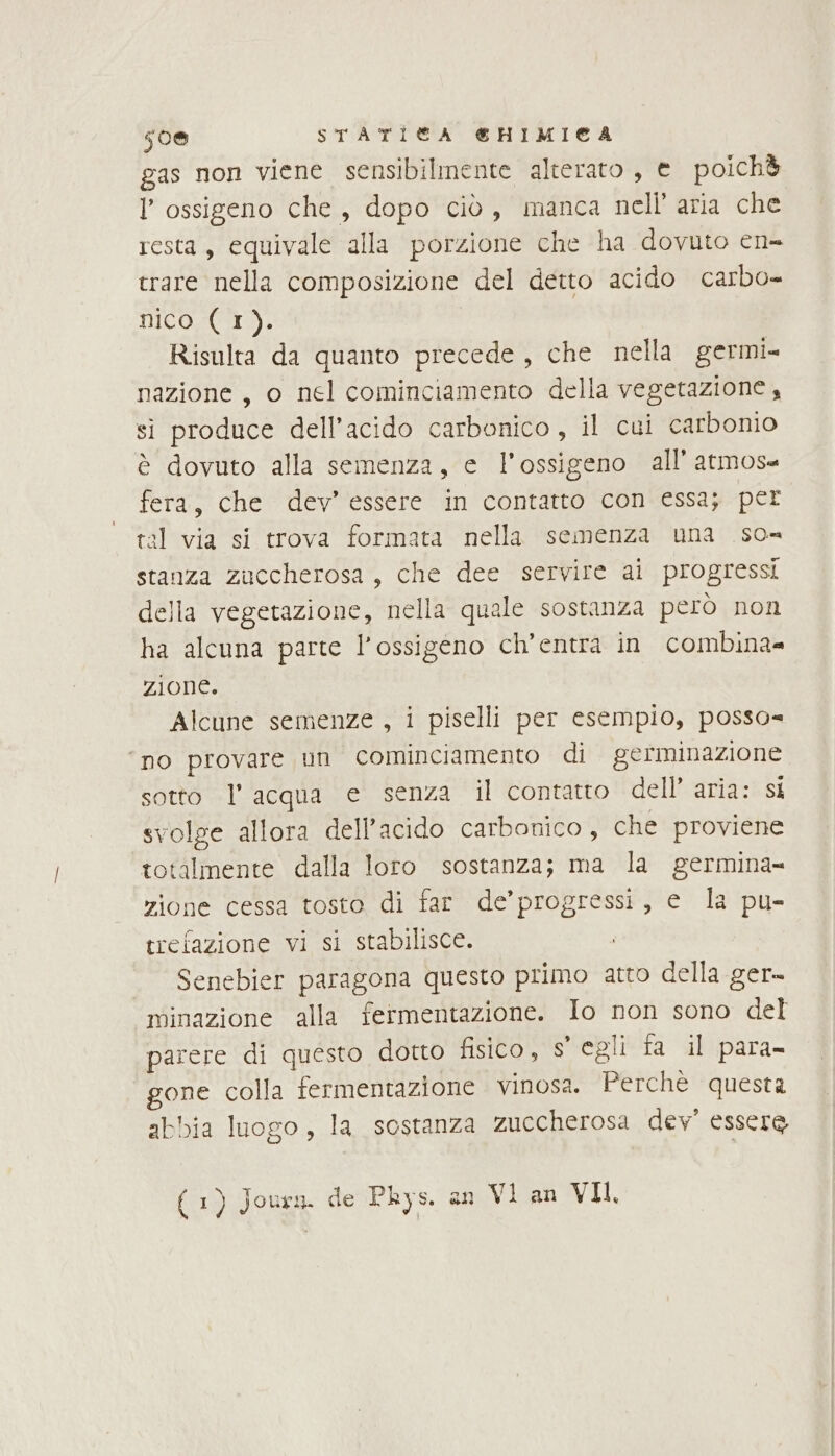 50% STATÌI®A €&amp;HIMICA gas non viene sensibilmente alterato , e poichè l'ossigeno che, dopo ciò, manca nell’ aria che resta, equivale alla porzione che ha dovuto en- trare nella composizione del detto acido carbo nico (1). Risulta da quanto precede , che nella germi= nazione, o nel cominciamento della vegetazione, si produce dell'acido carbonico , il cui carbonio è dovuto alla semenza, e l'ossigeno all’ atmos= fera, che dev’ essere in contatto con essa; per tal via si trova formata nella semenza una so= stanza zuccherosa, che dee servire ai progressi della vegetazione, nella quale sostanza però non ha alcuna parte l'ossigeno ch’entra in combina= zione. Alcune semenze , i piselli per esempio, posso= ‘no provare un cominciamento di germinazione sotto l’acqua e senza il contatto dell’ aria: si svolge allora dell'acido carbonico , che proviene totalmente dalla loro sostanza; ma la germina= zione cessa tosto di far de’ progressi, e la pu- trefazione vi si stabilisce. i Senebier paragona questo primo atto della ger- minazione alla fermentazione. Io non sono del parere di questo dotto fisico, S egli fa il para gone colla fermentazione vinosa. Perchè questa abbia luogo, la sostanza zuccherosa dev’ essere