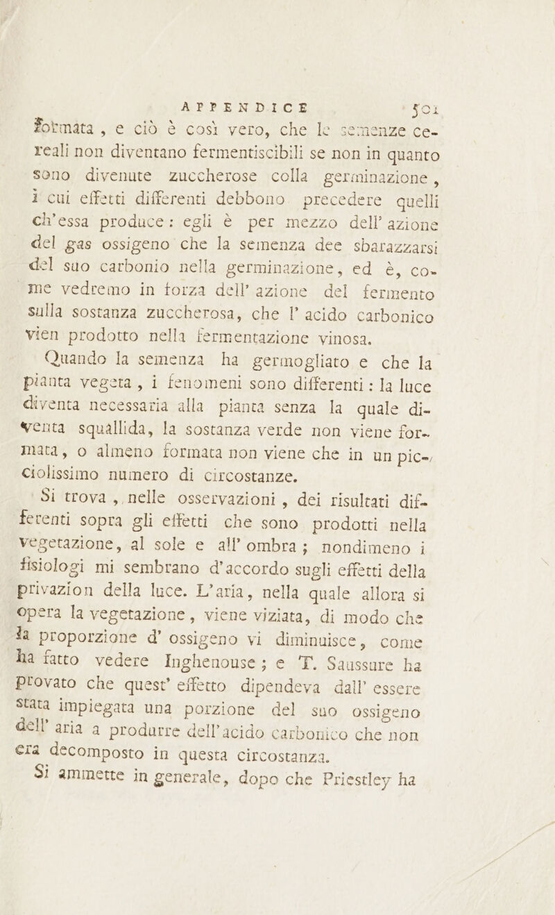 formata , e ciò è così vero, che le semenze ce- reali non diventano fermentiscibili se non in quanto sono divenute Zzuccherose colla germinazione 7 i cui effetti differenti debbono precedere quelli ch'essa produce: egli è per mezzo dell’ azione del gas ossigeno che la semenza dee sbarazzarsi del suo carbonio nella germinazione, ed è, co- «me vedremo in torza dell’azione del fermento sulla sostanza zuccherosa, che l acido carbonico vien prodotto nella fermentazione vinosa. Quando la semenza ha germogliato e che la pianta vegeta, i fenomeni sono differenti : la luce diventa necessaria alla pianta senza la quale di- venta squallida, la sostanza verde non viene for mata, o almeno formata non viene che in un pic-, Ciolissimo numero di circostanze. Si trova, nelle osservazioni, dei risultati dif. ferenti sopra gli effetti che sono prodotti nella vegetazione, al sole e all'ombra; nondimeno i fisiologi mi sembrano d'accordo sugli effetti della privazion della luce. L’aria, nella quale allora si opera la vegetazione, viene viziata, di modo che la proporzione d’ ossigeno vi diminuisce, come Na fatto vedere Inghenouse; e 'T. Saussure ha provato che quest’ effetto dipendeva dall’ essere Stata impiegata una porzione del suo ossigeno dell’ aria a produrre dell'acido carbonico che non era decomposto in questa circostanza. Si ammette in generale, dopo che Priestley ha