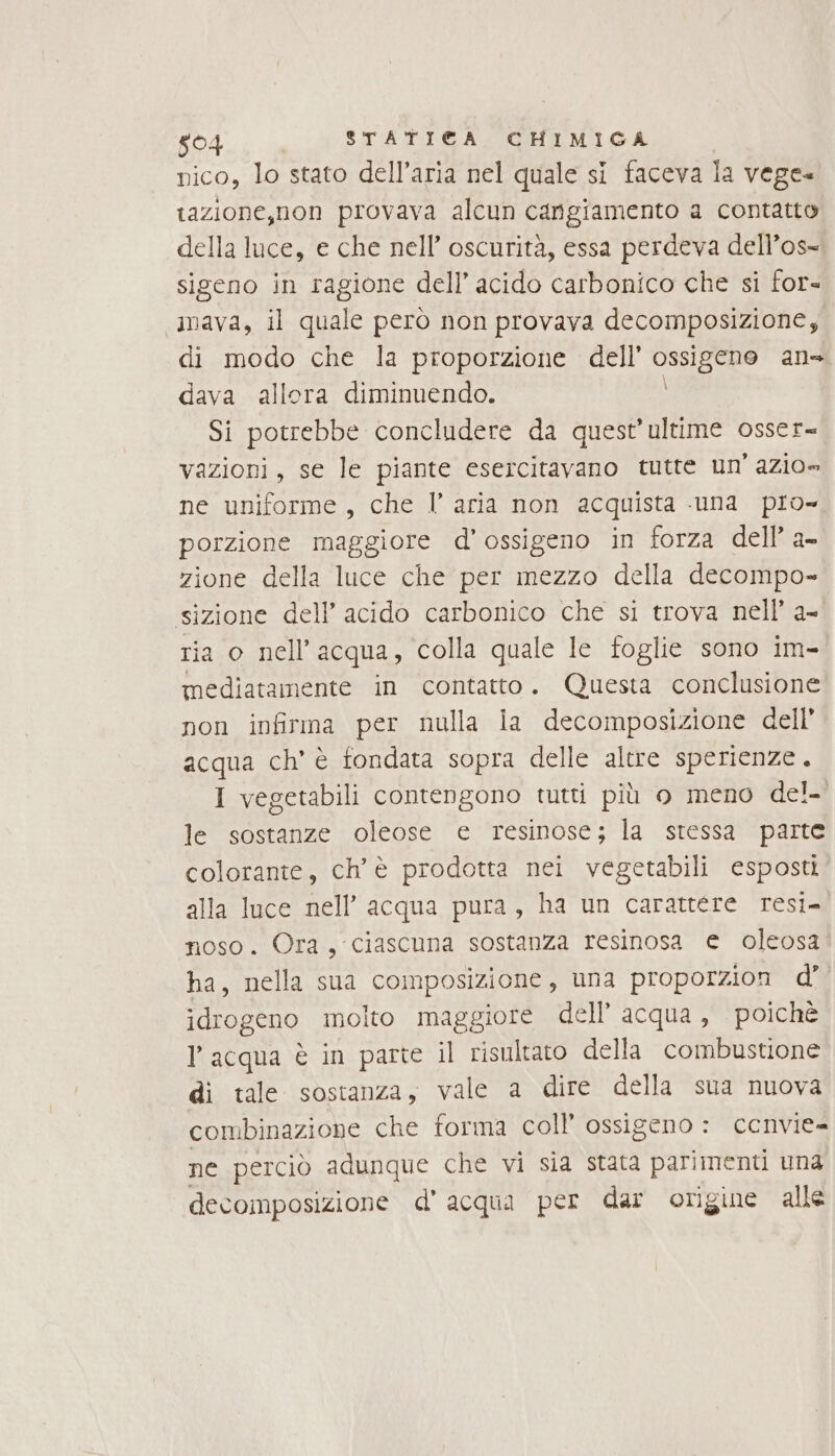 snAL. STATI©A CHIMIGA nico, lo stato dell’aria nel quale si faceva la vege- tazione,non provava alcun cangiamento a contatto della luce, e che nell’ oscurità, essa perdeva dell’os= sigeno in ragione dell’ acido carbonico che si for- «3mava, il quale però non provava decomposizione, di modo che la proporzione dell’ mia ans dava allora diminuendo. Si potrebbe concludere da quest'ultime osser- vazioni, se le piante esercitavano tutte un’ azio»= ne uniforme, che l’ aria non acquista una pio- porzione maggiore d'ossigeno in forza dell’ a- zione della luce che per mezzo della decompo- sizione dell’ acido carbonico che si trova nell a- ria o nell'acqua, colla quale le foglie sono im- mediatamente in contatto. Questa conclusione non infirma per nulla la decomposizione dell’ acqua ch' è tondata sopra delle altre sperienze. I vegetabili contengono tutti più o meno del- le sostanze oleose e resinose; la stessa parte colorante, ch'è prodotta nei vegetabili esposti alla luce nell’ acqua pura, ha un carattere resi- noso. Ora, ciascuna sostanza resinosa e oleosa ha, nella sua composizione, una proporzion d’ idrogeno molto maggiore dell’ acqua, poichè l'acqua è in parte il risultato della combustione di tale sostanza, vale a dire della sua nuova combinazione che forma coll’ ossigeno : cenvie- ne perciò adunque che vi sia stata parimenti una decomposizione d’acqua per dar origine alle