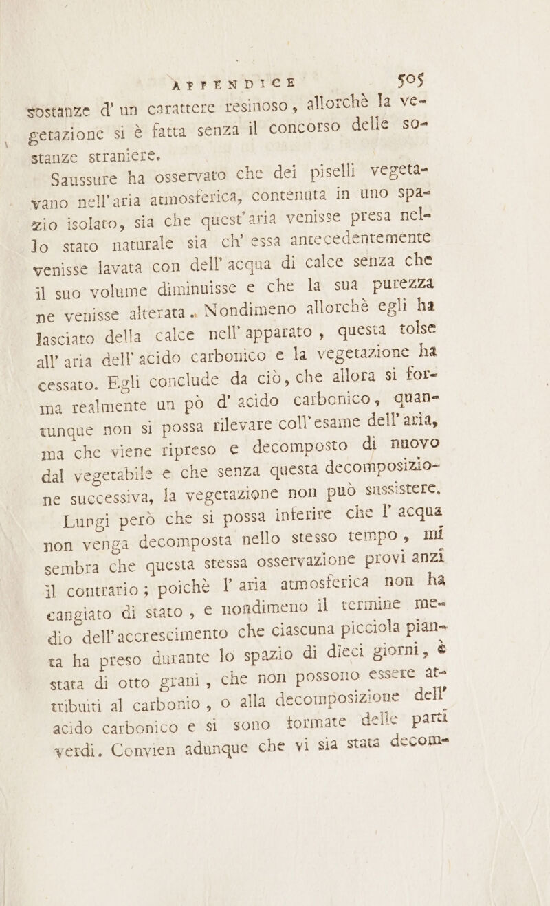 sostanze d’ un carattere resinoso , allorchè la ve- getazione si è fatta senza il concorso delle so- stanze straniere. Saussure ha osservato che dei piselli vegeta vano nell'aria atmosferica, contenuta in uno spa zio isolato, sia che quest'aria venisse presa nel- lo stato naturale sia ch’ essa antecedentemente venisse lavata con dell’acqua di calce senza che :1 suo volume diminuisse e che la sua purezza ne venisse alterata. Nondimeno allorchè egli ha fasciato della calce nell’'apparato, questa tolse all'aria dell'acido carbonico e la vegetazione ha cessato. Egli conclude da ciò, che allora si tor- ma realmente un pò d’ acido carbonico, quane tunque non si possa rilevare coll’esame dell’aria, ma che viene ripreso e decomposto di nuovo dal vegetabile e che senza questa decomposizio- ne successiva, la vegetazione non può sussistere, Lungi però che si possa inferire che l acqua non venga decomposta nello stesso tempo, mi sembra che questa stessa osservazione provi anzi il contrario; poichè l’ aria atmosferica non ha cangiato di stato , È nondimeno il termine mé= dio dell’accrescimento che ciascuna picciola pian» ta ha preso durante lo spazio di dieci giorni, è stata di otto grani, che non possono essere at= tribuiti al carbonio, o alla decomposizione dell’ acido carbonico e si sono formate delle parti