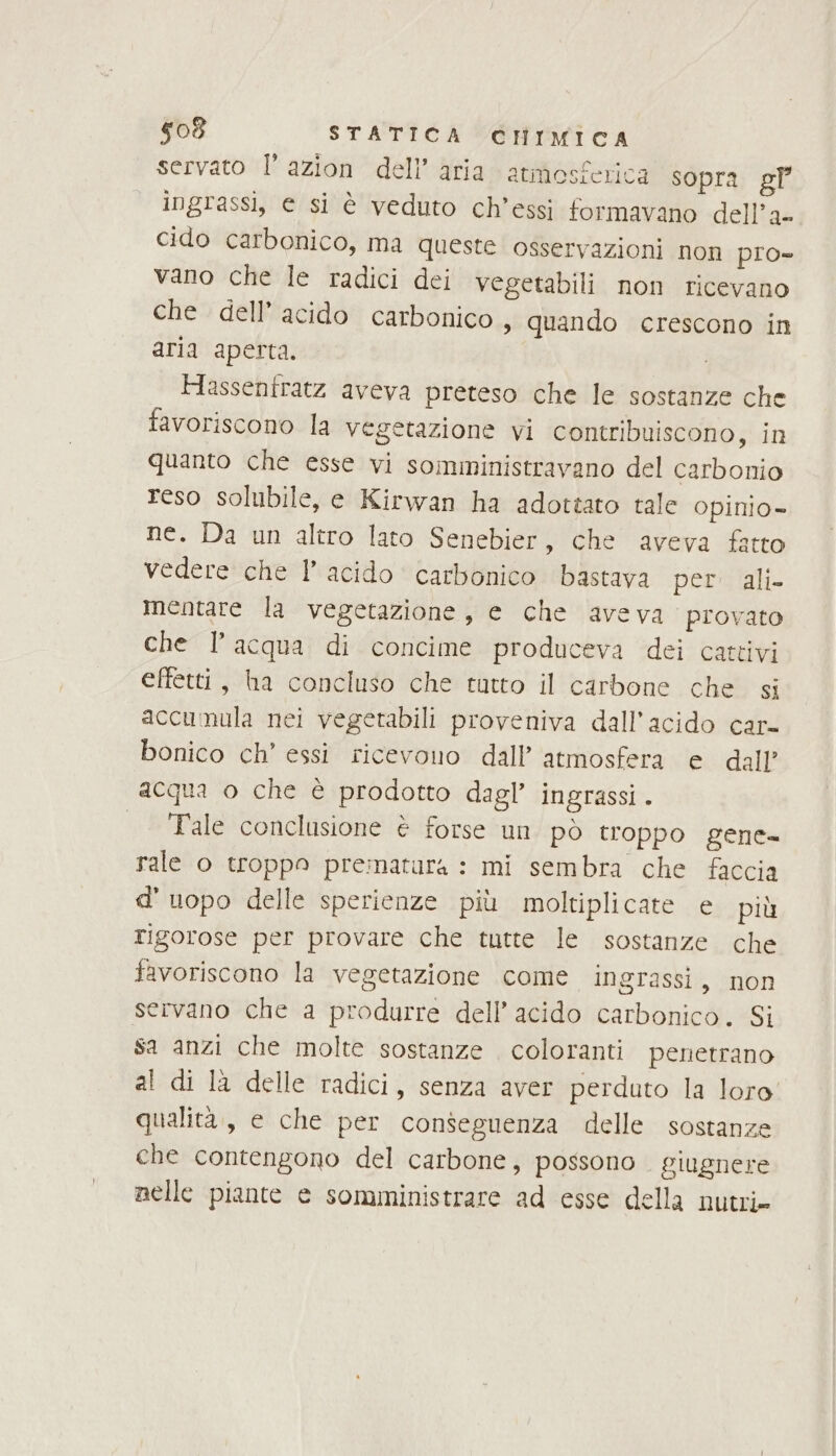 servato l’azion dell’ aria atmosferica sopra gP° ingrassi, e si è veduto ch’essi formavano dell’a- cido carbonico, ma queste osservazioni non pro- vano che le radici dei vegetabili non ricevano che dell’ acido carbonico, quando crescono in aria aperta. Hassentratz aveva preteso che le sostanze che favoriscono la vegetazione vi contribuiscono, in quanto che esse vi somministravano del carbonio reso solubile, e Kirwan ha adottato tale Opinio= ne. Da un altro lato Senebier, che aveva fatto vedere che 1° acido carbonico bastava persplali- mentare la vegetazione, e che aveva provato che l’acqua di concime produceva dei cattivi effetti, ha concluso che tutto il carbone che si accumula nei vegetabili proveniva dall’acido car- bonico ch’ essi ricevono dall’ atmosfera e dall’ acqua o che è prodotto dagl’ ingrassi. | Tale conclusione è forse un pò troppo gene rale 0 troppo pre:inatara : mi sembra che faccia d' uopo delle sperienze più moltiplicate e più rigorose per provare che tutte le sostanze che favoriscono la vegetazione come ingrassi, non servano che a produrre dell’ acido carbonico. Si sa anzi che molte sostanze . coloranti penetrano al di là delle radici, senza aver perduto la loro qualita, e che per conseguenza delle sostanze che contengono del carbone, possono . giugnere nelle piante e somministrare ad esse della nutri»