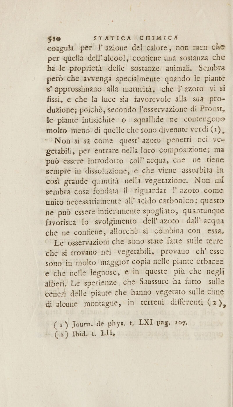 coagula per 1 azione del calore, non men che per quella dell'alcool, contiene una sostanza che ha le proprietà delle sostanze animali. Sembra pero che avvenga specialmente quando le piante s° approssimano alla maturità, che l'azoto vi si fissi, e che la luce sia favorevole alla sua pro- duzione; poichè, secondo l'osservazione di Proust, le piante intisichite o squallide ne contengono molto meno. di quelle che sono divenute verdi (1), Non si sa come quest’ azoto penetri nei ves getabili, per entrare nella foro composizione; ma può essere introdotto coll’ acqua, che ne tiene sempre in dissoluzione, © che viene assorbita in così grande quantità nella vegetazione. Non mi sembra cosa fondata il riguardar l azoto come unito necessariamente all’ acido carbonico; questo ne può essere intieramente spogliato, quantunque favorisca lo svolgimento dell’azoto dall’ acqua che ne contiene, allorchè si combina con essa, Le osservazioni che sono state fatte sulle terre che si trovano nei vegetabili, provano ch’ esse sono in molto maggior copia nelle piante erbacee e che nelle legnose, e in queste più che negli alberi. Le sperienze, che Saussure ha fatto sulle ceneri delle piante che hanno vegetato sulle cime di alcune montagne, in terreni differenti (2), (1) Journ. de phys. t. LXI pag. 107. (2) Ibid. t. LIL