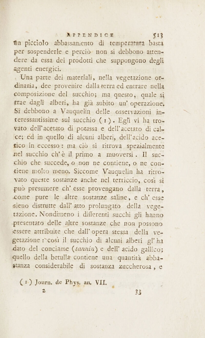 &amp;n picciolo abbassamento di temperatura basta per sospenderle e perciò non si debbono atten= dere da essa dei prodotti che suppongono degli agenti energici. Una parte dei materiali, nella vegetazione or- dinaria, dee provenire dalla serra ed entrare nella composizione del succhio; ma questo, quale si trae dagli alberi, ha già subito. un’ operazione, Si debbono a Vauquelin delle osservazioni in- teressantissime sul succhio (1). Egli vi ha tro- vato dell’acetato di potassa e dell’acetaro di cal- ce; ed in quello di alcuni alberi, dell'acido ace- tico in eccesso: ma ciò si ritrova spezialmente nel succhio ch'è il primo a muoversi. Il suc- chio che succede, o non ne contiene, o ne con- tiene molto meno. Siccome Vauquelin ha ritro- vato queste sostanze anche nel terriccio, così si puo presumere ch’ esse provengano dalla terra, come pure le altre sostanze saline, e ch’ esse sieno distrutte dall’ atto prolungato della vege- tazione. Nondimeno i differenti succhi gli hanno presentato delle altre sostanze che non possono essere attribuite che dall'opera stessa della ve- getazione :*così il succhio di alcuni alberi gl’ ha dato del conciame (tannin) e dell’ acido gallico; quello della betulla: contiene una. quantità abba- stanza considerabile di sostanza zuccherosa, e ( 1) Journ, de Phys. an, VII. ì ci 33