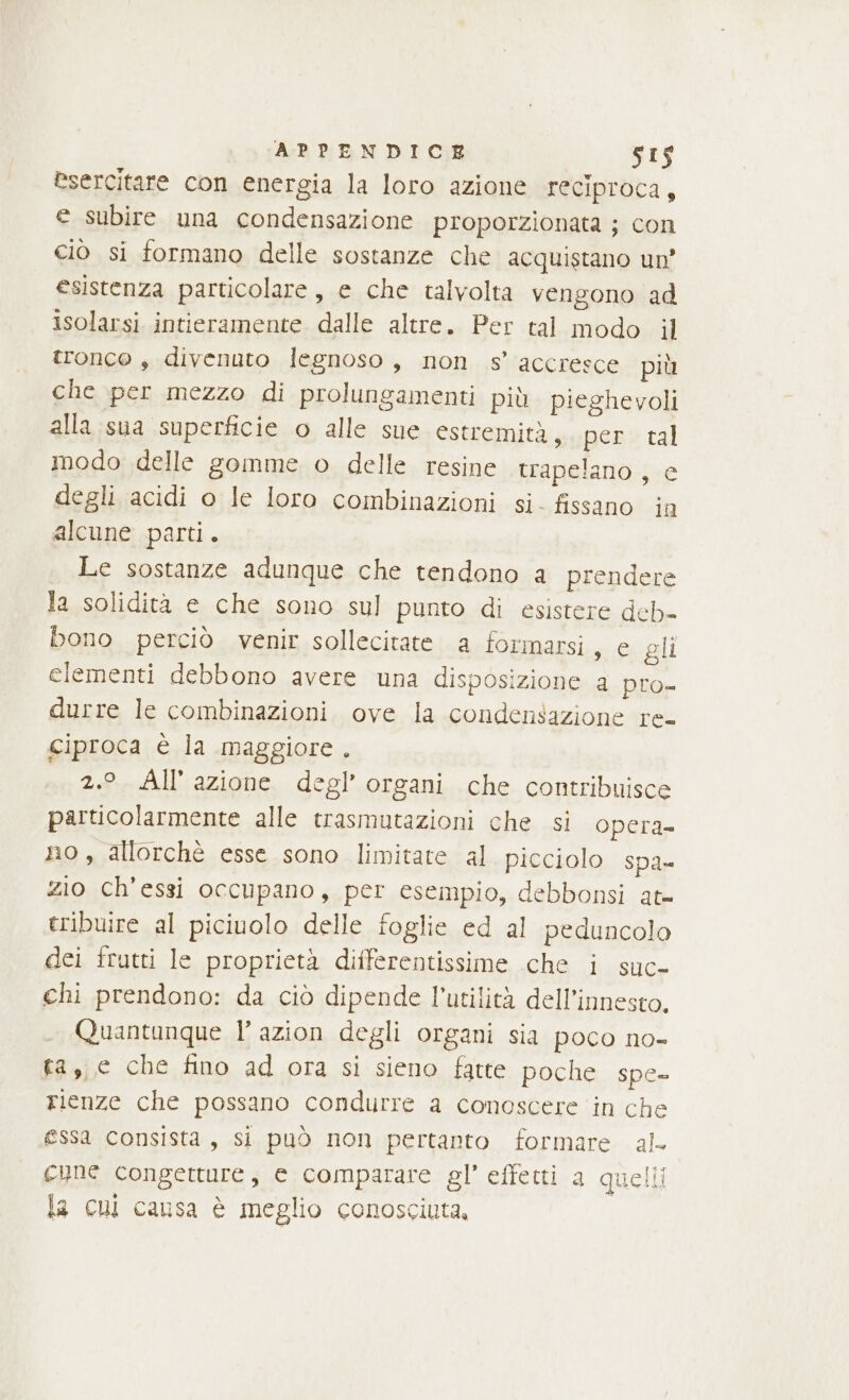 esercitare con energia la loro azione reciproca, e subire una condensazione proporzionata ; con ciò si formano delle sostanze che acquistano un’ esistenza particolare, e che talvolta vengono ad isolarsi intieramente dalle altre. Per tal modo il tronco , divenuto legnoso, non s’ accresce più che per mezzo di prolungamenti più. pieghevoli alla sua superficie o alle sue estremità, per tal modo delle gomme o delle resine trapelano , e degli acidi o le loro combinazioni si. fissano ia alcune parti. Le sostanze adunque che tendono a prendere la solidità e che sono sul punto di esistere deb- bono perciò venir sollecitate a formarsi, e gli elementi debbono avere una disposizione a pro- durre le combinazioni ove la condensazione re- ciproca è la maggiore . 2.° All’ azione degl’ organi che contribuisce particolarmente alle trasmutazioni che si opera no , allorchè esse sono limitate al. picciolo spa» zio ch’'essi occupano, per esempio, debbonsi at= tribuire al piciuolo delle foglie ed al peduncolo dei frutti le proprietà differentissime .che i suc- chi prendono: da ciò dipende l'utilità dell’innesto. Quantunque l’ azion degli organi sia poco no- fa, e che fino ad ora si sieno fatte poche spe- rienze che possano condurre a conoscere ‘in che essa consista, si può non pertanto formare al. cune congetture, e comparare gl' effetti a quelli la cui causa è meglio conosciuta.