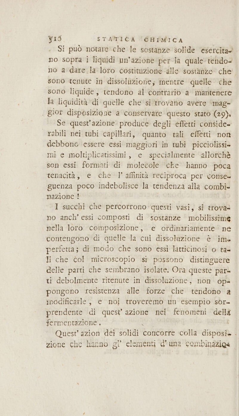 Si può notare che le sostanze solide esercita» no sopra i liquidi un'azione perla quale tendo= no a dare la loro costituzione ‘alle sostanze che sono tenute in dissoluzione; mentre quelle che sono liquide, tendono al contrario a mantenere la liquidità di quelle che si ‘trovano avere mag- | gior disposizione a conservare questo stato (29). Se quest'azione produce degli effetti conside- abili nei tubi capillari, quanto tali effetti non debbono essere essi maggiori in tubi picciolissi» mi e moltiplicatissimi, e specialmente allorchè son essi formati di molecole ‘che hanno poca tenacità, e che l'affinità reciproca per conse» guenza poco indebolisce la tendenza alla combi» nazione ! I succhi che percorrono questi vasi, si trova no anch’ essi composti di sostanze mobilissime nella loro composizione, e ordinariamente ne contengono ‘di quelle la cui dissolazione è ima pertetta; di modo che sono essi latticinosi o ta= li che col microscopio si possono distinguere delle parti che sembrano isolate. Ora queste par= ti debolmente ritenute in dissoluzione, non op= pongono resistenza alle forze che tendono a inocificarle , e noi troveremo un esempio sòr= prendente di quest’ azione nei fenomeni della fermentazione , x Quest’ azion déi solidi concorre colla disposi» . zione che hanno el’ elementi d' una combinaziga