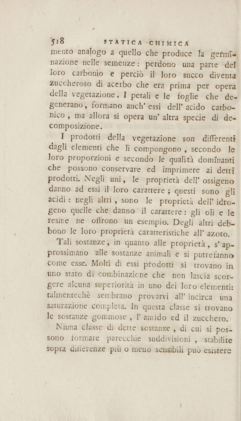 mento analogo a quello che produce la gefmia nazione nelle semenze: perdono una parte del loro carbonio e perciò il loro succo diventa zuccheroso di acerbo che era prima per opera della vegetazione. I petali e le foglie che de- generano, formano anch’ essi dell’ acido carbo- nico , ma allora si opera um’ altra specie di de- composizione. 1 prodotti della vegetazione son differenti dagli elementi che li compongono , secondo le loro proporzioni e secondo le qualità dominanti che possono conservare ed imprimere ai detti prodotti. Negli uni, le proprietà dell’ ossigeno danno ad essi il loro carattere ; questi sono gli acidi : negli altri, sono le proprietà dell’ idro geno quelle che danno il carattere: gli oli e le tesine ne oflrono un esempio. Degli altri deb bono le loro proprietà caratteristiche all’ azoto. Tali sostanze, in quanto alle proprietà, s' ap= prossimano ‘alle sostanze animali e si putrefanno come esse. Molti di essi prodotti si trovano in uno stato di combinazione che non lascia scor» gere alcuna superiorità in uno dei loro elementi: talmentechè sembrano provarvi all’ incirca una saturazione completa. In questa classe si trovano le sostanze gommiose , 1 amido ed il zucchero. Niuna classe di dette sostanze , di cui si pos- sono formare parecchie suddivisioni , stabilite sopra dilierenze più o meno sensibili può esistere