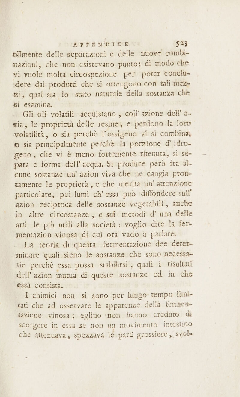 Gilmente delle separazioni e delle nuove combi- nazioni, che non esistevano punto; di modo che . vi yuole molta circospezione per poter conclu- ‘dere dai prodotti che si ottengono con tali mez- zi, qual sia lo stato naturale della sostanza che si esamina. Gli oli volatili acquistano , coli’ azione dell’ 2- tia, le proprietà delle resine, e perdono la loro volatilità, o sia perchè l'ossigeno vi si combina, io sia principalmente perchè la porzione d' idro- geno, che vi è meno fortemente ritenuta, si se- para e forma dell’acqua. Si produce però fra al cune sostanze un’ azion viva che ne cangia pron» tamente le proprietà, e che merita un' attenzione particolare, pei lumi ch’ essa può diffondere sull’ azion reciproca delle sostanze vegetabili, anche in altre circostanze, e sui metodi d' una delle arti le più urili alla società: voglio dire la fer- mentazion vinosa di cui ora vado a parlare. La teoria di questa fermentazione dee deter- iminare quali sieno le sostanze che sono necessa- tie perchè essa possa stabilirsi, quali i risultati dell’ azion mutua di queste sostanze cd in che essa consista. I chimici non si sono per lungo tempo limi- tati che ad osservare le apparenze della terinen- tazione vinosa; eglino ‘non hanno creduto di scorgere in essa se non un movimento intestino che attenuava, spezzava le parti grossiere, svol