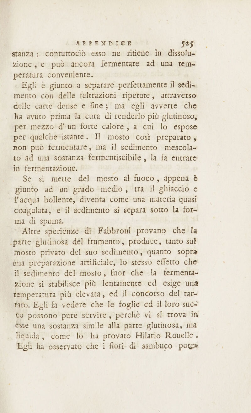 stanza : contuttociò esso ne ritiene in dissolu= zione, e può ancora fermentare ad una tem- peratura conveniente. Egli è giunto a separare perfettamente il sedi- mento con delle feltrazioni ripetute, attraverso delle carte dense e fine; ma egli avverte che ha avuto prima la cura di renderlo più glutinoso, per mezzo d'un forte calore, a cui lo espose per qualche istante. Il mosto così preparato, non può fermentare, ma il sedimento mescola» to ad una sostanza fermentiscibile , la fa entrare in fermentazione. Se si mette del mosto al fuoco, appena è giunto ad un grado medio, tra il ghiaccio e Pacqua bollente, diventa come una materia quasi coagulata, e il sedimento si separa sotto la for- ma di spuma. ‘ Altre sperienze di Fabbroni provano che la ‘parte glutinosa del frumento, produce, tanto sul mosto privato del suo sedimento, quanto sopra ima preparazione artificiale, lo stesso effetto che il sedimento del mosto, fuor che la fermenta- zione si stabilisce più lentamente ed esige una temperatura più elevata, ed il concorso del tar= taro. Egli fa vedere che le foglie ed il loro suc= co possono pure servire, perchè vi si trova in esse una sostanza simile alla parte glutinosa, ma liquida, come lo ha provato Hilario Romelle . Egli ha osservato che i fiori. di sambuco potea