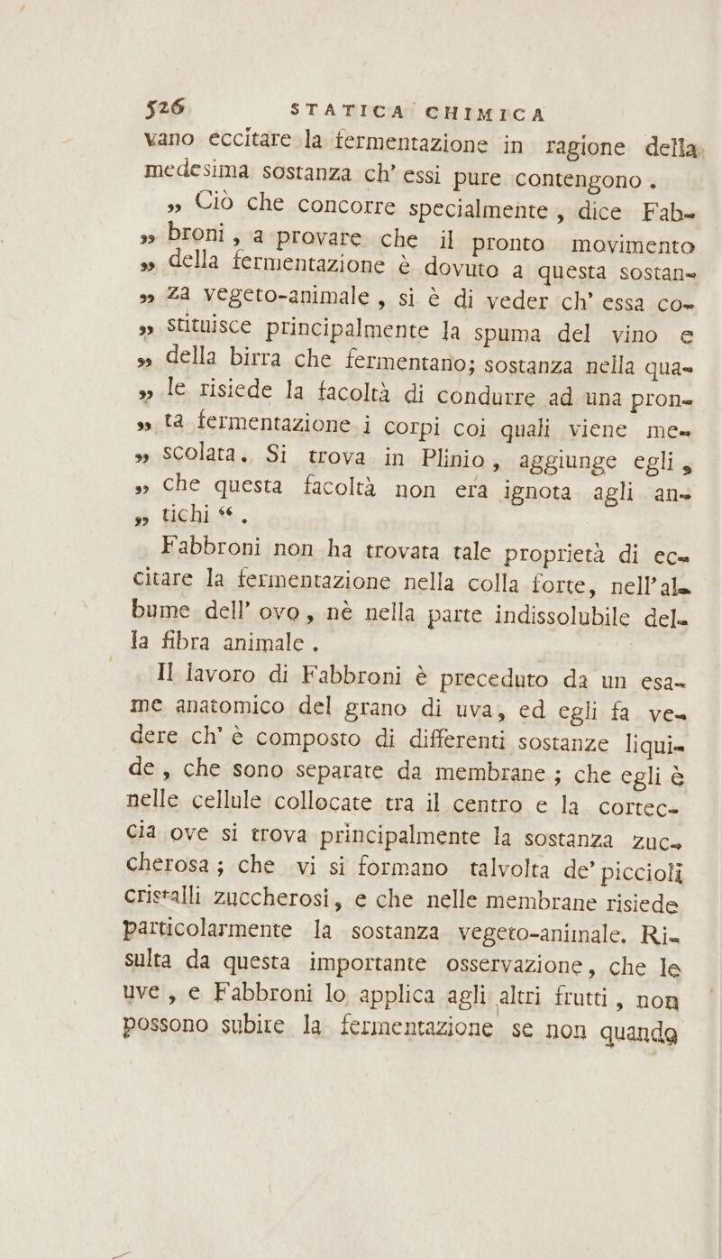 vano eccitare la fermentazione in ragione della. medesima sostanza ch’ essi pure contengono . s» Ciò che concorre specialmente, dice Fab= 3 broni, a provare che il pronto movimento »» della fermentazione è dovuto a questa sostan= 3 Za vegeto-animale , si è di veder ch’ essa co+ ,» Stituisce principalmente la spuma del vino e » della birra che fermentano; sostanza nella qua yo le risiede la facoltà di condurre ad una pron ss ta fermentazione i Corpi coi quali viene me= » Scolata., Si trova in Plinio, aggiunge egli, »» che questa facoltà non era ignota agli an sd Uehis, Fabbroni non ha trovata tale proprietà di ec= citare la fermentazione nella colla forte, nell’ala bume dell’ ovo, nè nella parte indissolubile dele la fibra animale. Il lavoro di Fabbroni è preceduto da un esa- me anatomico del grano di uva, ed egli fa ve» dere ch'è composto di differenti sostanze liqui= de, che sono separate da membrane ; che egli è nelle cellule collocate tra il centro e la. cortec+ Cia ove si trova principalmente la sostanza zuc= cherosa; che vi si formano talvolta de’ piccioli cristalli zuccherosi, e che nelle membrane risiede particolarmente la sostanza vegeto-animale. Ria sulta da questa importante osservazione, che le uve, e Fabbroni lo applica agli altri frutti, non possono subite la fermentazione se non quanda