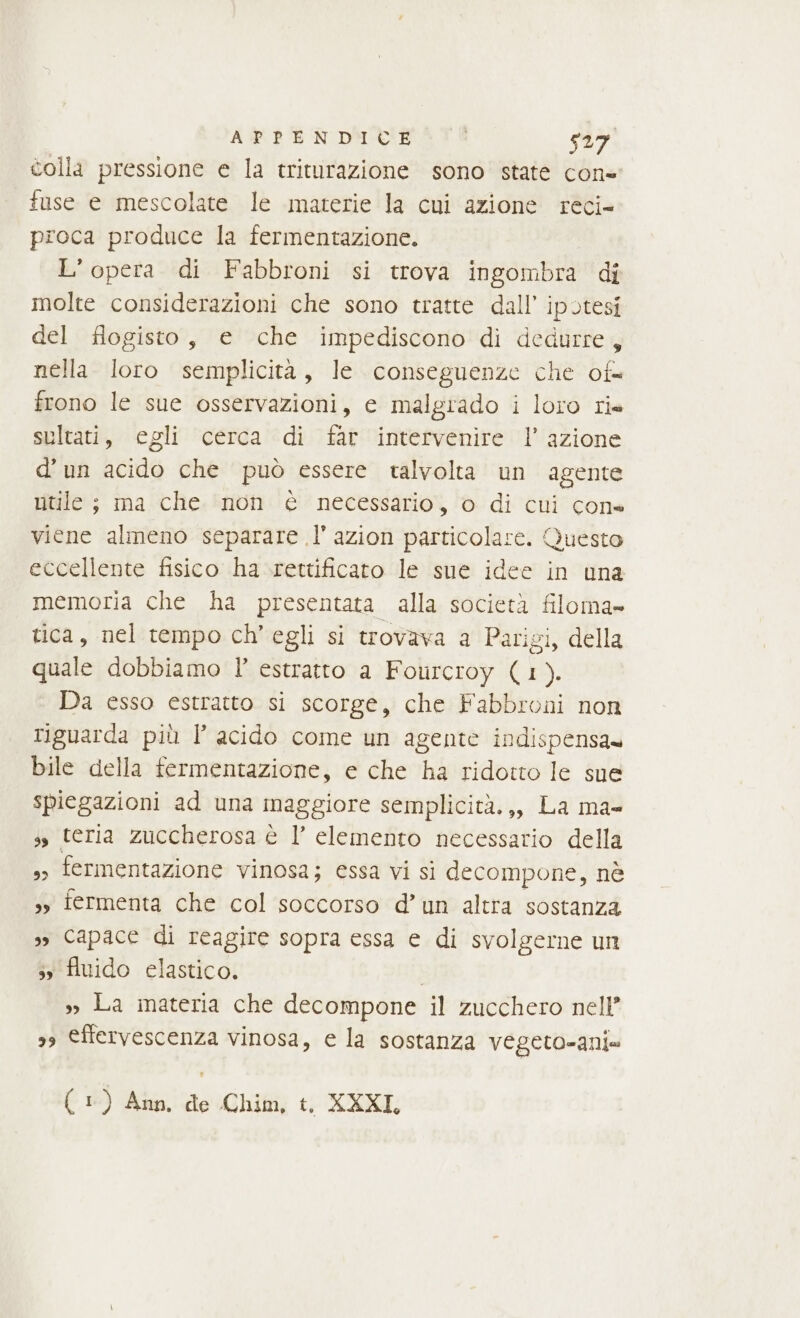 colla pressione e la triturazione sono state con fuse e mescolate le materie la cui azione reci= proca produce la fermentazione. L’opera di Fabbroni si trova ingombra di molte considerazioni che sono tratte dall’ ipotesi del fiogisto, e che impediscono di dedurre, nella loro semplicità, le conseguenze che of frono le sue osservazioni, e malgiado i loro ris sultati, egli cerca di far intervenire l’ azione d’un acido che può essere talvolta un agente utile ; ma che ‘(non è necessario, © di cui cone viene almeno separare l’ azion particolare. Questo eccellente fisico ha rettificato le sue idee in una memoria che ha presentata alla società filoma- tica, nel tempo ch'egli si trovava a Parigi, della quale dobbiamo l° estratto a Fourcroy (1). Da esso estratto si scorge, che Fabbroni non riguarda più Î’ acido come un agente indispensa» bile della fermentazione, e che ha ridotto le sue spiegazioni ad una maggiore semplicità.,, La ma- ss teria zuccherosa è l’ elemento necessario della ,&gt; fermentazione vinosa; essa vi sì decompone, nè 3 fermenta che col soccorso d’un altra sostanza », Capace di reagire sopra essa e di svolgerne un 5 fluido elastico. »» La materia che decompone il zucchero nell’ 39 €ffervescenza vinosa, e la sostanza vegeto-anix (1) Ann, de Chim, t, XXXI,