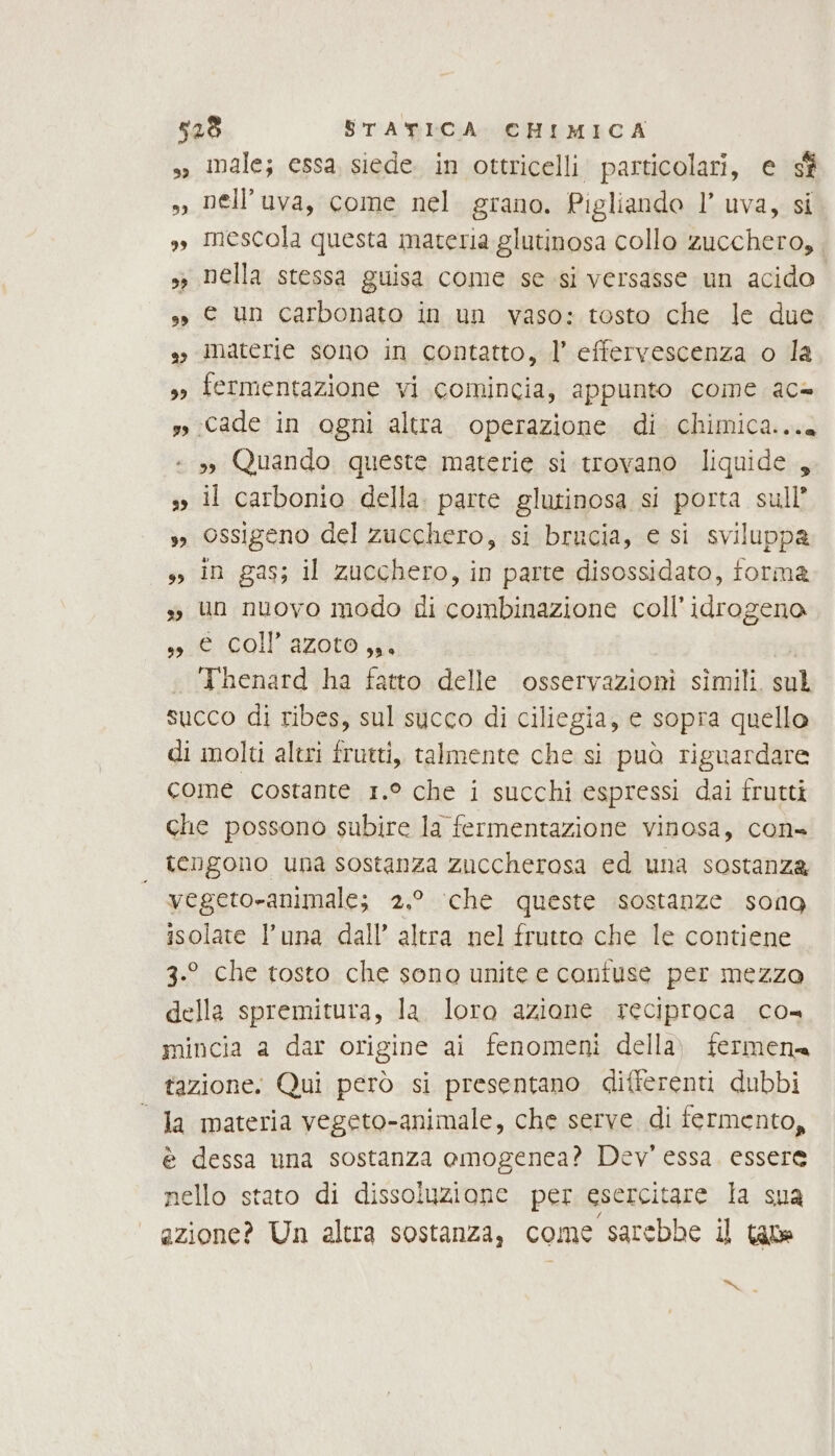 sì male; essa, siede. in ottricelli particolari, e sf » Dell’uva, come nel grano. Pigliando l’ uva, si », mescola questa materia glutinosa collo zucchero, » Della stessa guisa come se si versasse un acido sì © un carbonato in un vaso: tosto che le due so materie sono in contatto, l’ effervescenza o la s fermentazione vi comincia, appunto come ac= s, Cade in ogni altra. operazione di chimica... - 3» Quando queste materie si trovano liquide, s il carbonio della. parte glutinosa si porta sull’ sì Ossigeno del zucchero, si brucia, e si sviluppa in gas; il zucchero, in parte disossidato, forma ss un nuovo modo di combinazione coll’idrogena siercoli azoto ai | . ‘Thenard ha fatto delle osservazioni simili. sul succo di ribes, sul succo di ciliegia, e sopra quello di molti altri frutti, talmente che si può riguardare come costante 1.° che i succhi espressi dai frutti che possono subire la fermentazione vinosa, con= | tengono una sostanza zuccherosa ed una sostanza vegeto-animale; 2.° ‘che queste sostanze sona isolate l’una dall’ altra nel frutto che le contiene 3.9 che tosto che sono unite e confuse per mezza della spremitura, la. loro azione reciproca co mincia a dar origine ai fenomeni della) fermena tazione. Qui però si presentano differenti dubbi “Ja materia vegeto-animale, che serve di fermento, è dessa una sostanza omogenea? Dev’ essa. essere nello stato di dissoluzione per esercitare la sua azione? Un altra sostanza, come sarebbe il tane ae.