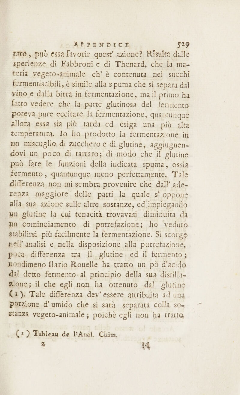 fate, può essa favorir quest’ azione? Risulta dalle sperienze di Fabbroni e di Thenard, che la ma- teria vegeto-animale ch’ è contenuta nei succhi fermentiscibili, è simile alla spuma che si separa dal vino e dalla birra in fermentazione, mail primo ha fatto vedere che la parte glutinosa del fermento poteva pure eccitare la fermentazione, quantunque allora essa sia più tarda ed esiga una più alta temperatura. Io ho prodotto la fermentazione in un miscuglio di zucchero e di glutine, aggiugnen- dovi un poco di tartaro; di modo che il glutine può fare le funzioni della indicata spuma, ossia fermento, quantunque meno perfettamente, Tale differenza non mi sembra provenire che dall’ ade- renza maggiore delle parti la quale s° oppone alla sua azione sulle altre sostanze, ed impiegando un glutine la cui tenacità trovavasi diminuita da un cominciamento di putrefazione; ho veduto stabilirsi più facilmente la fermentazione. Si scorge nell’ analisi e. nella disposizione alla putretazione, poca. differenza tra il. glutine. ed il fermento; nondimeno Ilario Rouelle ha tratto un pò d’acido dal detto fermento-al principio della sua distilla= zione; il che egli non ha ottenuto dal glutine (i). Tale differenza dev’ essere attribuita ad una porzione d’umido che si sarà separata colla so= stanza vegeto-animale; poichè egli non ha tratto, (:) Tableau de DAnal. Chim, 2 14