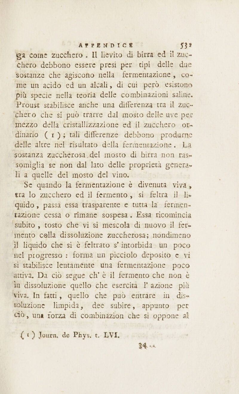 ALPENDICE 533 iga come zucchero . Il lievito di birra ed il zuc- chero debbono essere presi per tipi delle. due sostanze che agiscono nella fermentazione, co- me un acido ed un alcali, di cui però esistono più specie nella teoria delle combinazioni saline. Proust stabilisce anche una differenza tra il zuc- chero che si può trarre dal mosto delle uve per mezzo della cristallizzazione ed il zucchero or. dinario ( 1); tali differenze debbono produrne delle altre nel risultato della fermentazione. La sostanza zuccherosa del mosto di birra non ras» somiglia se non dal lato delle proprietà genera» li a quelle del mosto del vino. Se quando la fermentazione è divenuta viva, tra lo zucchero ed il fermento, si feltra il-dia quido , passa essa trasparente e tutta la fermen- tazione cessa o rimane sospesa. Essa ricomincia subito, tosto che vi si mescola di nuovo il ter- mento cella dissoluzione zuccherosa; nondimeno il liquido che si è feltrato s’ intorbida un poco nel progresso : forma un picciolo deposito e. vi sì stabilisce lentamente una fermentazione poco attiva, Da ciò segue ch’ è il fermento che non è in dissoluzione quello che esercita 1’ azione più Viva. In fatti, quello che può entrare in dise soluzione limpida, dee subire, appunto per ciò, una forza di combinazion che si oppone al { 1) Journ. de Phys, t. LVI. 34. ca.