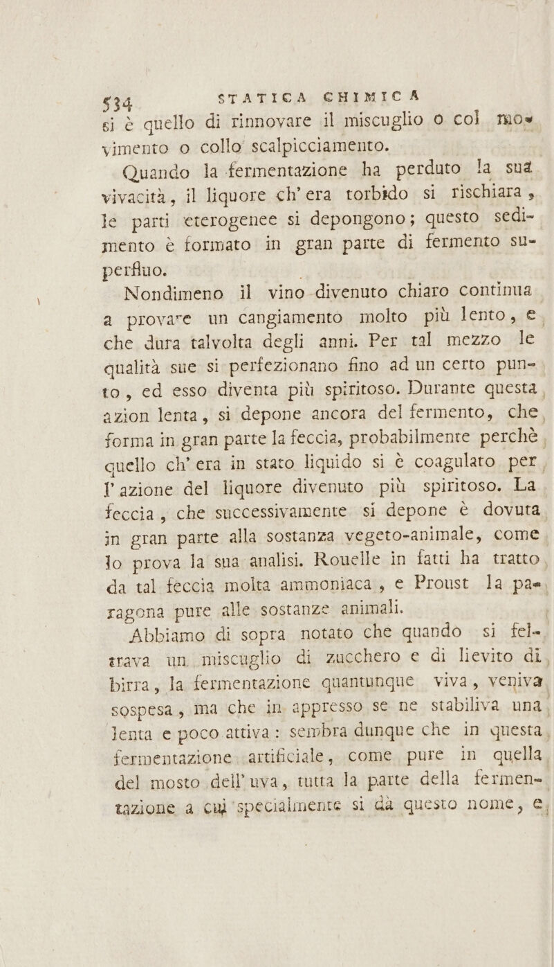 si è quello di rinnovare .il miscuglio 0 col. mos vimento o collo’ scalpicciamento. Quando la fermentazione ha perduto !a sua vivacità, il liquore ch'era torbido si rischiara , le parti eterogenee si depongono; questo sedi- mento è formato in gran parte di fermento su- perfino. Nondimeno il vino divenuto chiaro contima a provare un cangiamento molto più lento, e. che dura talvolta degli anni. Per tal mezzo le qualità sue si perfezionano fino ad un certo pun- to, ed esso diventa più spiritoso. Durante questa, azion lenta, si depone ancora del fermento, che, forma in gran parte la feccia, probabilmente perchè, quello ch’ era in stato liquido si è coagularo per, Y azione del liquore divenuto più spiritoso. ta feccia, che successivamente si depone è dovuta in gran parte alla sostanza vegeto-animale, come lo prova la sua analisi. Rouelle ìn fatti ha tratto da tal feccia molta ammoniaca, e Proust la pae, ragona pure alle sostanze animali. | Abbiamo di sopra notato che quando si fel= trava un miscuglio di zucchero e di lievito di, birra, la fermentazione quantunque. viva, veniva sospesa, ma che in appresso se ne stabiliva una, lenta e poco attiva: sembra dunque che in questa, fermentazione artificiale, come pure in quella, del mosto dell'uva, tutta Ja parte della fermen-. tazione a cul specialmente si da questo nome, €,