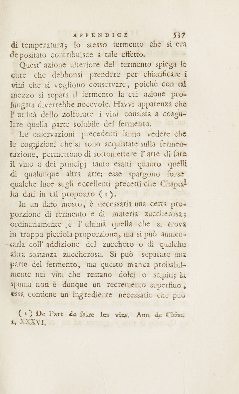 di temperatura; lo stesso fermento che si era depositato contribuisce a tale effetto. Quest azione ulteriore del fermento spiega le cure che debbonsi prendere per chiarificare i vini che si vogliono conservare, poichè con tal mezzo si separa il fermento la cui azione pro- lungata diverrebbe nocevole. Havvi apparenza che P utilità dello zolforare i vini consista a coagu- lare quella parte solubile del fermento. Le osservazioni precedenti fanno vedere che Je cognizioni che si sono acquistate sulla fermen- tazione, permettono di sottomettere l’arte di fare il vino a dei principj tanto esatti quanto quelli di qualunque altra arte; esse spargono forse qualche luce sugli eccellenti precetti che Chaptal ha dati in tal proposito (1). In un dato mosto, è necessaria Una certa pro- porzione di fermento e di materia zuccherosa; ordinariamente ,é l’ultima quella che si crova in troppo picciola proporzione, ma si può aumen- «tarla coll’ addizione del zucchero o di qualche altra sostanza zuccherosa. Si può separare una parte del fermento, ma questo manca probabil. mente nei vini che restano dolci o scipiti; la spuma non è dunque un recremento superfluo, essa contiene un ingrediente necessario che puo bi ) De Dart de faure les vins. Ann. de Chim. t, XXXVI,