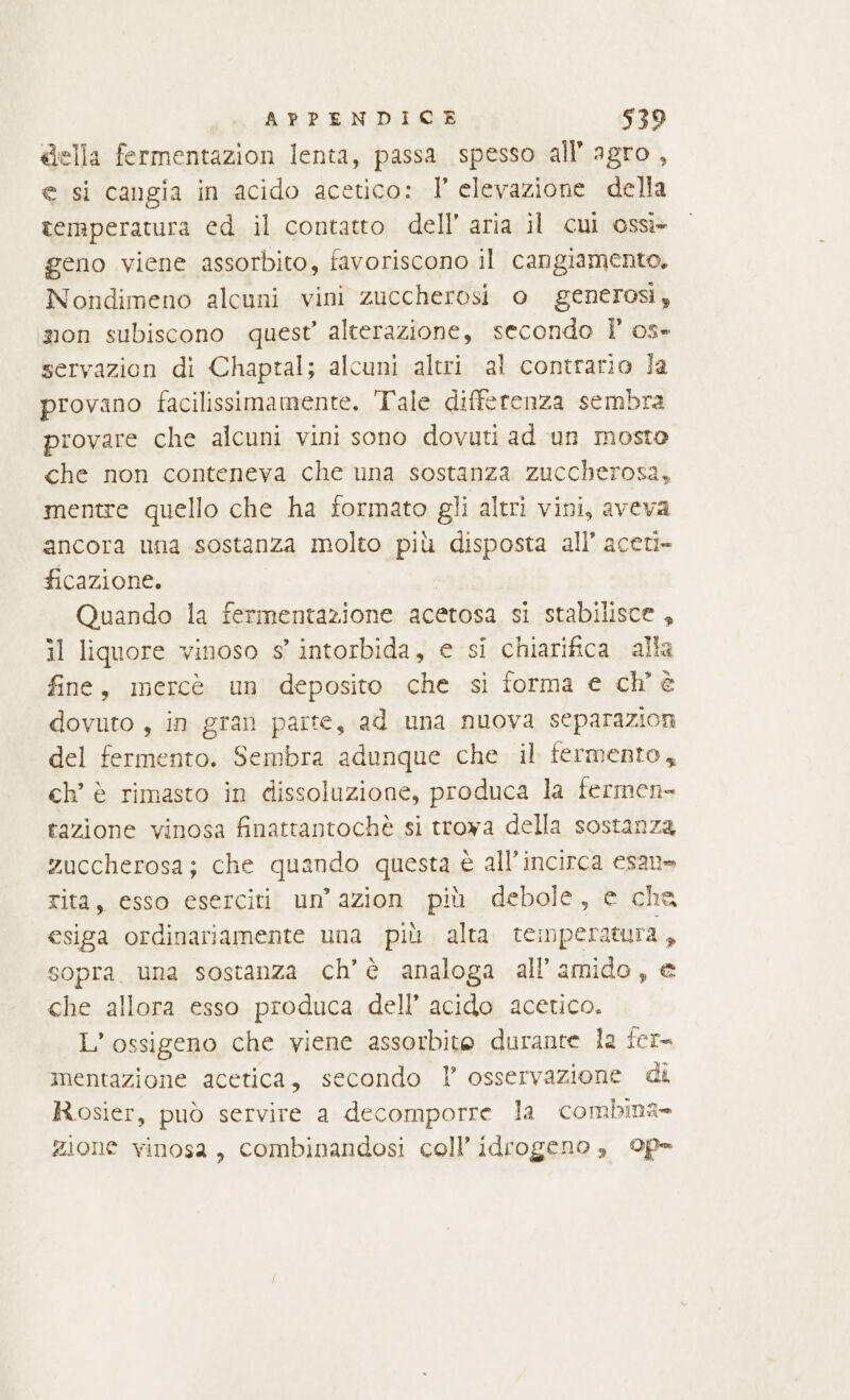 &amp;ella fermentazion lenta, passa spesso all’ agro , e si cangia in acido acetico: I° elevazione della temperatura ed il contatto dell’ aria il cui ossì- geno viene assorbito, favoriscono il cangiamento. Nondimeno alcuni vini zuccherosi o generosi, mon subiscono quest’ alterazione, secondo l’ os» servazion di Chaptal; alcuni altri al contrario la provano facilissimamente. Tale differenza sembra provare che alcuni vini sono dovuti ad un mosto che non conteneva che una sostanza zuccherosa, mentre quello che ha formato gli altri vini, aveva ancora una sostanza molto più disposta all’ aceti= ficazione. | Quando la fermentazione acetosa si stabilisce, il liquore vinoso s° intorbida, e si chiarifica alla fine, mercè un deposito che si forma e ch'è dovuto , in gran parte, ad una nuova separazioni del fermento. Sembra adunque che il fermento, ch’ è rimasto in dissoluzione, produca la fermen- tazione vinosa finattantochè si troya della sostanza zuccherosa; che quando questa è all’incirca esane rita, esso eserciti un’ azion più debole, e che esiga ordinariamente una più alta temperatura , sopra. una sostanza ch’ è analoga all’amido, e che allora esso produca dell’ acido acetico. L’ossigeno che viene assorbite durante la fer mentazione acetica, secondo Y osservazione di Rosier, può servire a decomporre la combina zione vinosa, combinandosi coll’ idrogeno, ©p-