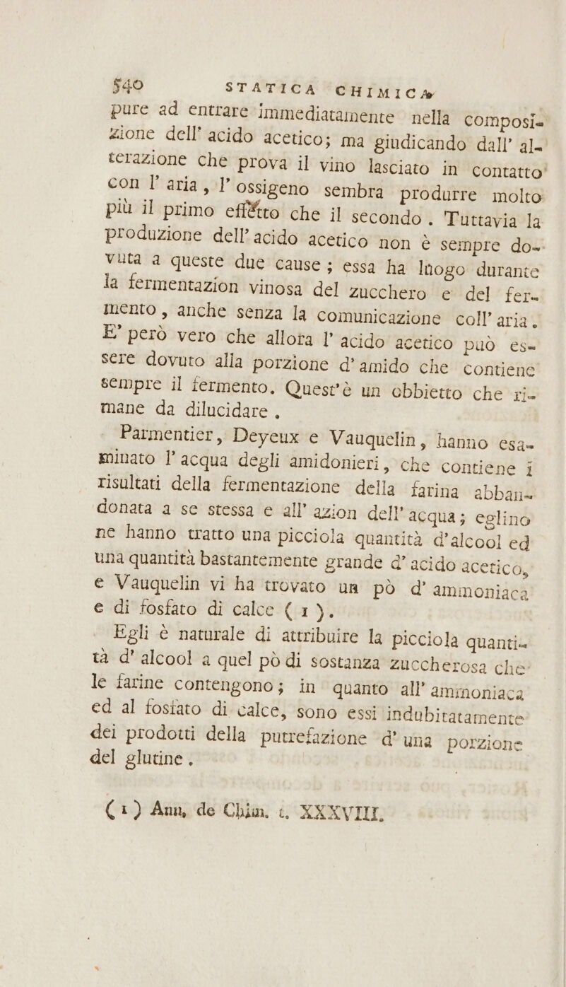 pure ad entrare immediatamente nella composia zione dell’ acido acetico; ma giudicando dall’ al= terazione che prova il vino lasciato in contatto’ con l’aria, l'ossigeno sembra produrre molto più il primo effétto che il secondo . Tuttavia la produzione dell’ acido acetico non è sempre do- vuta a queste due cause; essa ha Inogo durante la fermentazion vinosa del zucchero e del fer. mento, anche senza la comunicazione coll’ aria. È' però vero che allota l’ acido acetico può es= sere dovuto alla porzione d’ amido che Contiene sempre il fermento. Questè un ebbietto che Fim mane da dilucidare . Parmentier, Deyeux e Vauquelin, hanno esa» minato l’acqua degli amidonieri, che contiene i risultati della fermentazione della farina abban= donata a se stessa e all’ azion dell’ acqua; eglino ne hanno tratto una picciola quantità d'alcool ed ùna quantità bastantemente grande d’ acido acetico, e Vauquelin vi ha trovato un pò d’ ammoniaca e di fosfato di calce (1 gà Egli è naturale di attribuire la picciola quanti ta d'alcool a quel pò di sostanza zuccherosa che: le farine contengono; in quanto all’ ammoniaca ed al fostato di calce, sono essi indubitatamente dei prodotti della putrefazione d'una porzione del glutine .