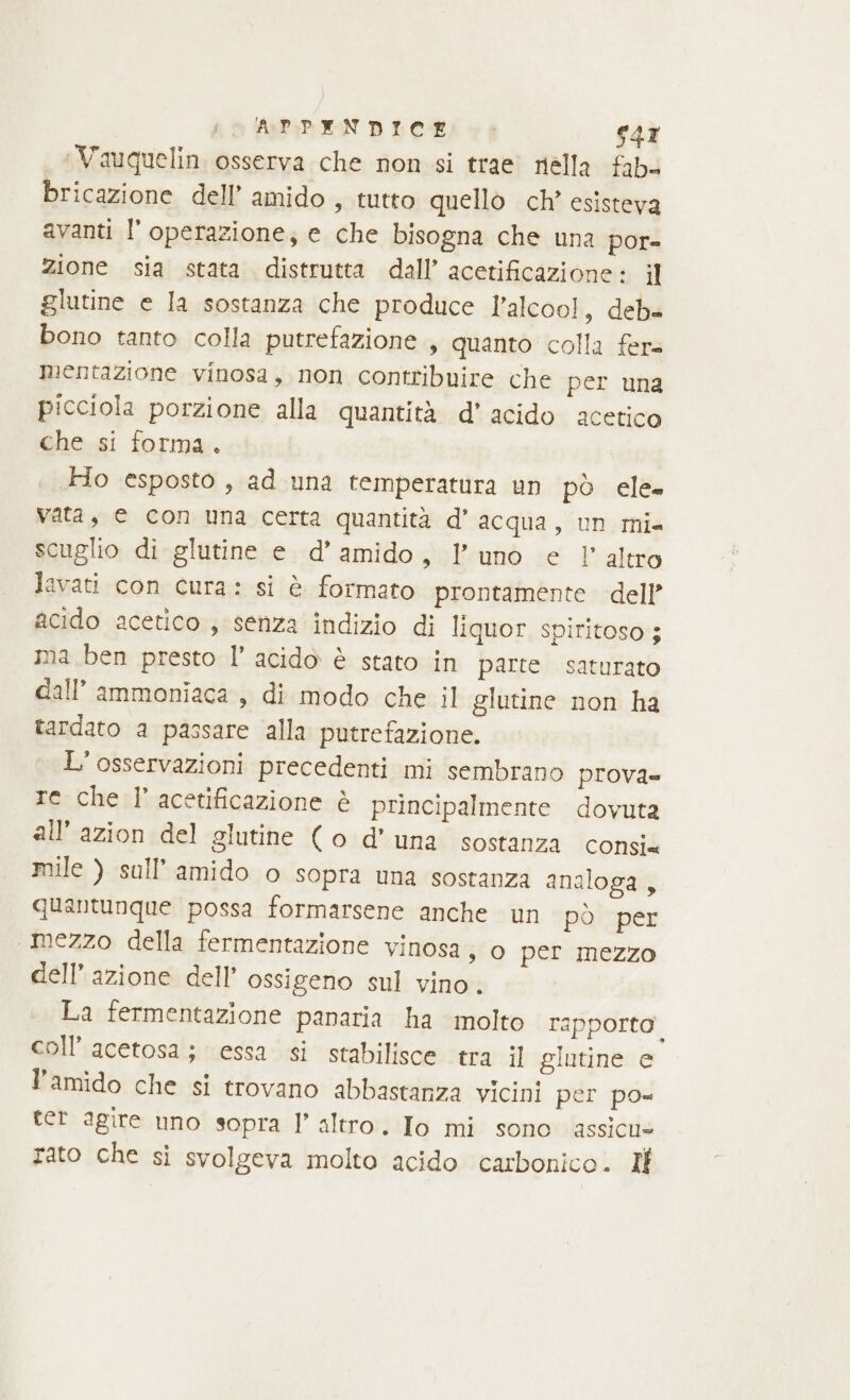 APPANDICE &gt; s47 | Vauquelin osserva che non si trae nélla fab bricazione dell’ amido, tutto quello ch’ esisteva avanti l’ operazione; e che bisogna che una por= zione sia stata distrutta dall’ acetificazione: il glutine e la sostanza che produce l’alcoo!, deb« bono tanto colla putrefazione , quanto colla fer mentazione vinosa, non contribuire che per una picciola porzione alla quantità d’ acido acetico che si forma. Ho esposto, ad una temperatura un pò ele. vata, © con una certa quantità d’ acqua, un mi. scuglio di glutine e d’ amido, l'uno e l'altro levati con cura: si è formato prontamente dell’ acido acetico ; senza indizio di liquor spiritoso ; ma ben presto l’ acido è stato in parte saturato call’ammoniaca , di modo che il glutine non ha tardato a passare alla putrefazione. L' osservazioni precedenti mi sembrano prova= re che l’ acetificazione è principalmente dovuta all’azion del glutine (o d'una sostanza consi mile ) sull’amido o sopra una sostanza analoga, quantunque possa formarsene anche un pò per mezzo della fermentazione vinosa, o per mezzo dell’azione dell’ ossigeno sul vino. La fermentazione panaria ha molto rapporto. coll’ acetosa; essa si stabilisce tra il glutine e l’amido che si trovano abbastanza vicini per po tet agire uno sopra l’ altro. Io mi sono assicu= rato che si svolgeva molto acido carbonico. Il