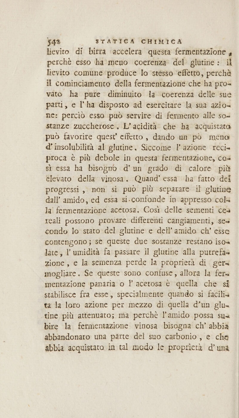 lievito di birra ‘accelera questa fermentazione , perchè esso ha meno coerenza’ del glutine : il lievito comune produce lo stésso ‘effetto, perchè il cominciamento della fermentazione che ha pro= vato ha pure diminuito la coerenza delle sue parti, e l'ha disposto ad esercitare la sua azio= ne: perciò esso può servire di fermento alle so= stanze zuccherose. L’ acidità’ che ha acquistato può favorire quest’ effetto, dando un pò ména d’insolubilità al glutine, Siccome l’azione reci= proca è più debole in questa fermentazione, cos st essa ha bisogno d'un grado di calore più elevato della vinosa. Quand’ essa ha fatto dei progressi, non si può più separare il glutine dall’ amido, ed essa si.confande in appresso cols la fermentazione acetosa. Così delle sementi ces reali possono provare differenti cangiamenti, ses condo lo stato del glutine e dell’amido ch’ esse contengono; se queste due sostanze restano iso» late, l'umidità fa passare il glutine alla putrefas zione, e la semenza perde la proprietà di. gera mogliare. Se queste sono confuse, allora la fera mentazione panaria o l acetosa è quella che si stabilisce fra esse, specialmente quando si facilia ta la loro azione per mezzo di quella d’un glus tine più attenuato; ma perchè l’amido possa sua bire la fermentazione vinosa bisogna ch’ abbia abbandonato una parte del suo carbonio, e che abbia acquistato in tal modo le proprietà d’unà