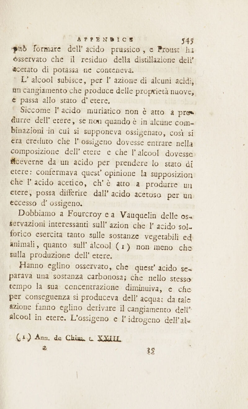 «può formare dell’ acido prussico, e Proust ha @sservato che il residuo della distillazione deli’ acetato di potassa ne conteneva. L alcool subisce, per l’ azione di alcuni acidi, un cangiamento che produce delle proprietà nuove, € passa allo stato d' etere, Siccome l’ acido muriatico non è atto a pres durre dell’ etere, se non quando è in alcune com- binazioni in cui si supponeva ossigenato, così si era creduto che l'ossigeno dovesse entrare nella composizione dell’ etere e che l'alcool dovesse ficeverne da un acido per prendere lo stato di etere: confermava quest’ opinione la supposizioni che l’ acido acetico, ch'è atto a produrre un etere, possa differire dall’ acido acetoso per un eccesso d’ ossigeno. | Dobbiamo a Fourcroy ea Vauquelin delle os servazioni interessanti sull’ azion che 1 acido sol. forico esercita tanto sulle sostanze vegetabili ed animali, quanto sull’ alcool ( 1) non meno che sulla produzione dell’ etere. Hanno eglino osservato, che quest’ acido se parava una sostanza carbonosa; che nello stesso tempo la sua concentrazione diminuiva, e che per conseguenza si produceva dell’ acqua: da tale azione fanno eglino derivare il cangiamento dell alcool in etere. L'ossigeno e |’ idrogeno dell'ala (3) Ann. de Chia, t. XXIUL &amp; 3 Kos