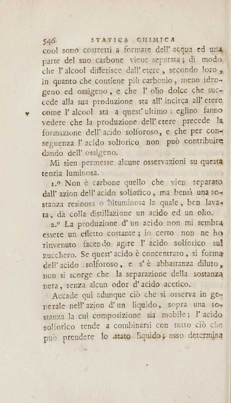 cool sono costretti a formare dell’ acqua ed uria parte del sno carbone viene separata; di moda, che l'alcool differisce dall’etere, secondo loro, in quanto che contiene più carbonio, meno idro» geno ed ossigeno , e che 1 olio dolce che suc» cede alla sua produzione sta all’ incirca all’ etere come 1’ alcool sta a quest ultimo : eglino fanno vedere che la produzione dell'etere. precede la formazione dell’ acido ‘solforoso, e che per con= seguenza l° acido soltorico non può contribuire dando dell’ ossigeno. Mi sien permesse, alcune osservazioni su questa teoria luminosa. . 1.° Non è carbone quello che vien separato dall’ azion dell’ acido solfefico, ma bensi una so« stanza resinosa 0 bituminosa la quale, ben lavas ta, dà colla distillazione un acido ed un oliol: . 2.° La produzione d’ un acido non mi sembra essere un effetto costante ; io certo non ne ha rinvenuto . facendo. agire 1 acido solforico sul sncchero. Se quest acido è concentrato , si forma dell'acido . solforoso, e s’ è abbastanza diluto, non si scorge che la separazione della sostanza nera, senza alcun odor d’acido acetico. Accade qui adunque ciò che si osserva in ge» perale nell’azion d'un liquido, sopra una To stanza la cui composizione sia. mobile; l’ acido. solforico tende a combinarsi con tutto ciò che può prendere lo .stato. liquido; esso determina