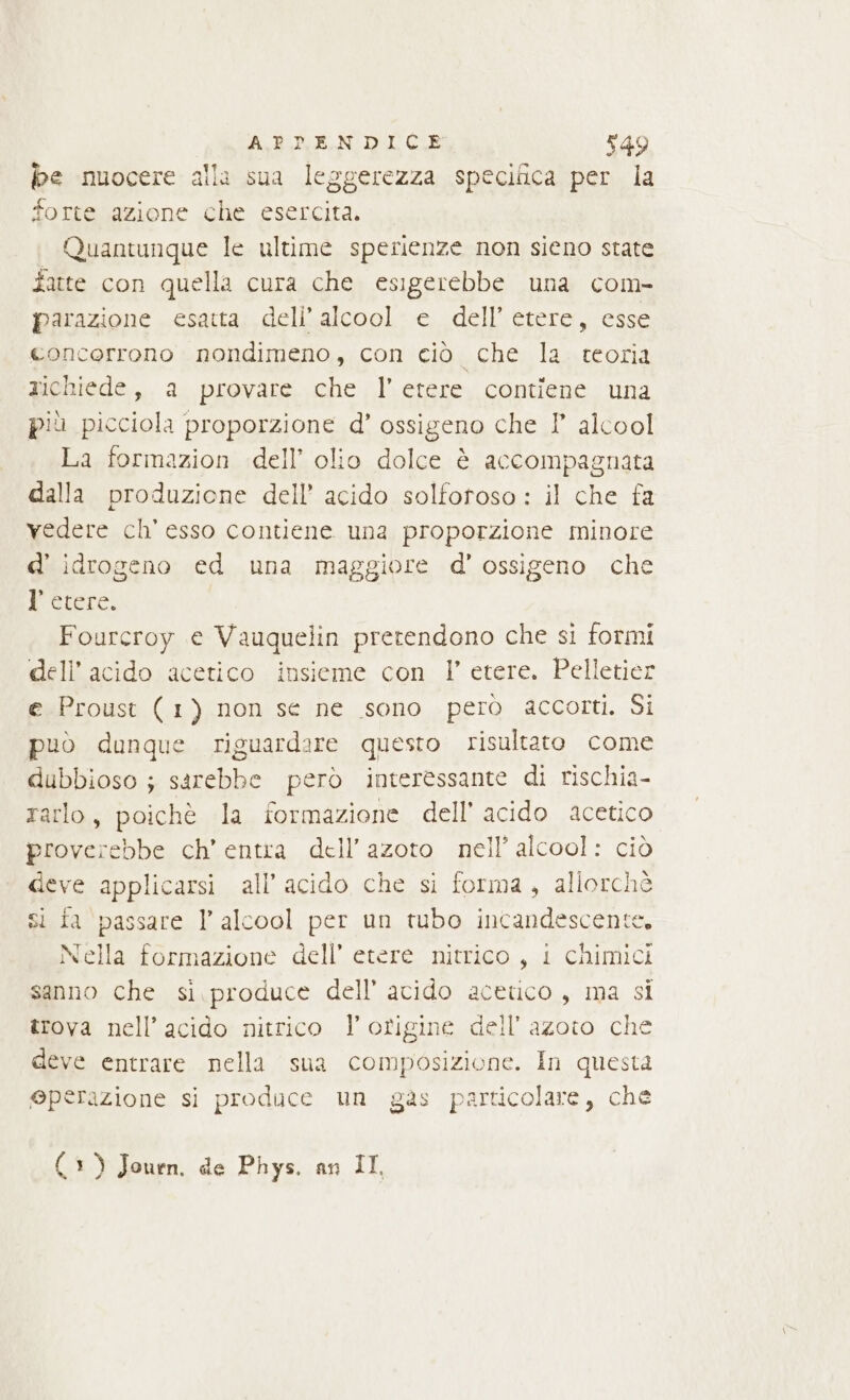 be nuocere alla sua leggerezza specifica per la forte azione che esercita. Quantunque le ultime sperienze non sieno state fatte con quella cura che esigerebbe una com- parazione esatta; dell'alcool: è dell’ etere, esse concerrono nondimeno, con ciò che la teoria richiede, a provare che l'etere contiene una più picciola proporzione d’ ossigeno che I alcool La formazion dell’ olio dolce è accompagnata dalla produzione dell’ acido solforoso : il che fa vedere ch’ esso contiene una proporzione minore d’ idrogeno ed una maggiore d’ ossigeno che Perc: Fourcroy e Vauquelin pretendono che si formi dell’ acido acetico insieme con l’ etere. Pelletier e Proust (1) non se ne sono però accorti. Si può dunque riguardare questo risultato come dubbioso ; sarebbe però interessante di rischia- rarlo, poichè la formazione dell’ acido acetico proverebbe ch’ entra dell'azoto nell’ alcool: ciò deve applicarsi all’ acido che si forma, allorchè si fa passare I’ alcool per un tubo incandescente. Nella formazione dell’ etere nitrico, i chimici sanno che si. produce dell’ avido acetico, ma si trova nell’ acido nitrico l'origine dell'azoto che deve entrare nella sua composizione. In questa @perazione si produce un gas particolare, che