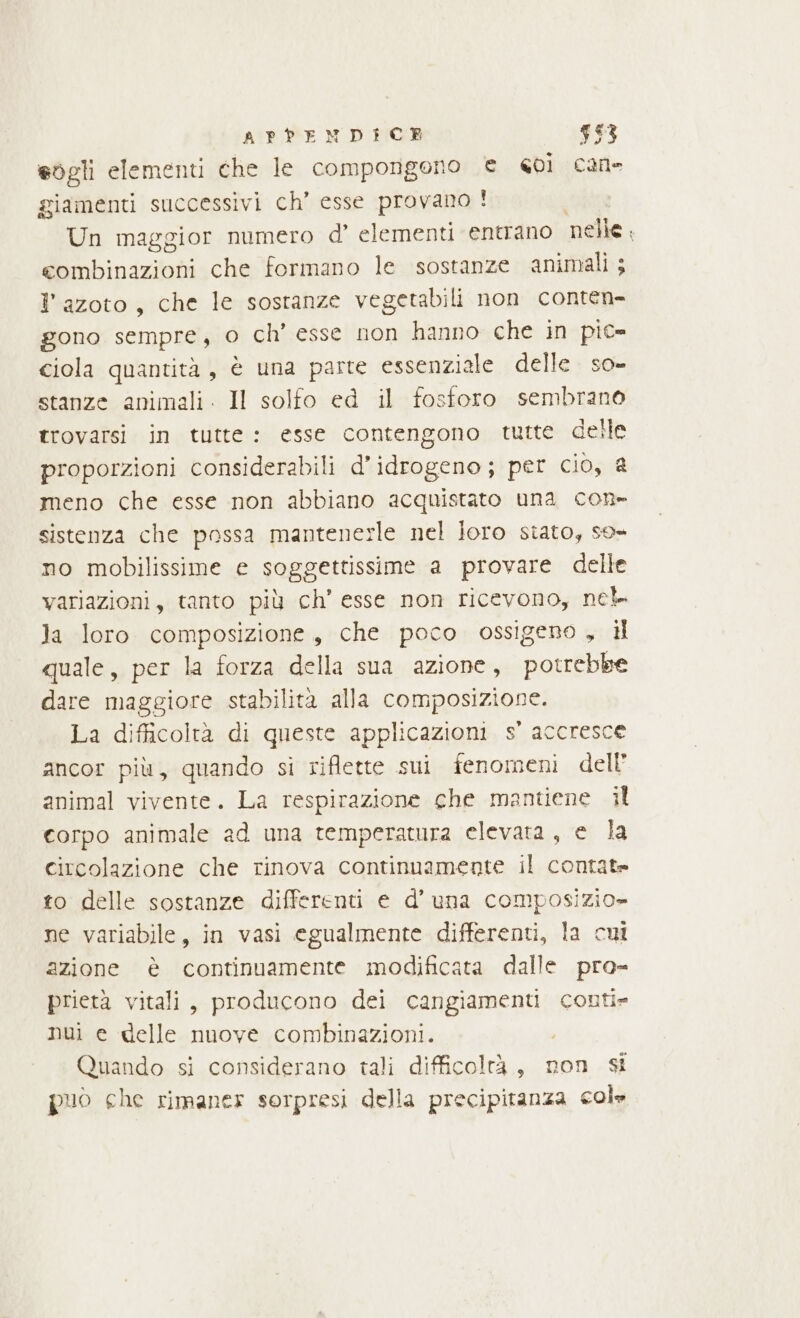 eogli elementi che le compongono € coi cane giamenti successivi ch’ esse provano ! Un maggior numero d’ elementi entrano nelle : combinazioni che formano le sostanze animali ; l'azoto, che le sostanze vegcetabili non conten- gono sempre, o ch’ esse non hanno che in pic- ciola quantità, è una parte essenziale delle so- stanze animali. Il solfo ed il fosforo sembrano trovarsi in tutte: esse contengono tutte delle proporzioni considerabili d’idrogeno; per cio, a meno che esse non abbiano acquistato una con- sistenza che possa mantenesle nel loro stato, so» no mobilissime e soggettissime a provare delle variazioni, tanto più ch’ esse non ricevono, nek la loro composizione, che poco ossigeno, il quale, per la forza della sua azione, potrebbe dare maggiore stabilità alla composizione. La difficoltà di queste applicazioni s' accresce ancor più, quando sì riflette sui fenomeni dell’ animal vivente. La respirazione che mantiene il corpo animale ad una temperatura elevata, e la circolazione che rinova continuamente il contate to delle sostanze differenti e d'una composizio» ne variabile, in vasi egualmente differenti, la cui azione è continuamente modificata dalle pro- prietà vitali, producono dei ii conti» nui e delle nuove combinazioni. Quando si considerano tali difficoltà, non si puo che rimaner sorpresi della precipitanza col»