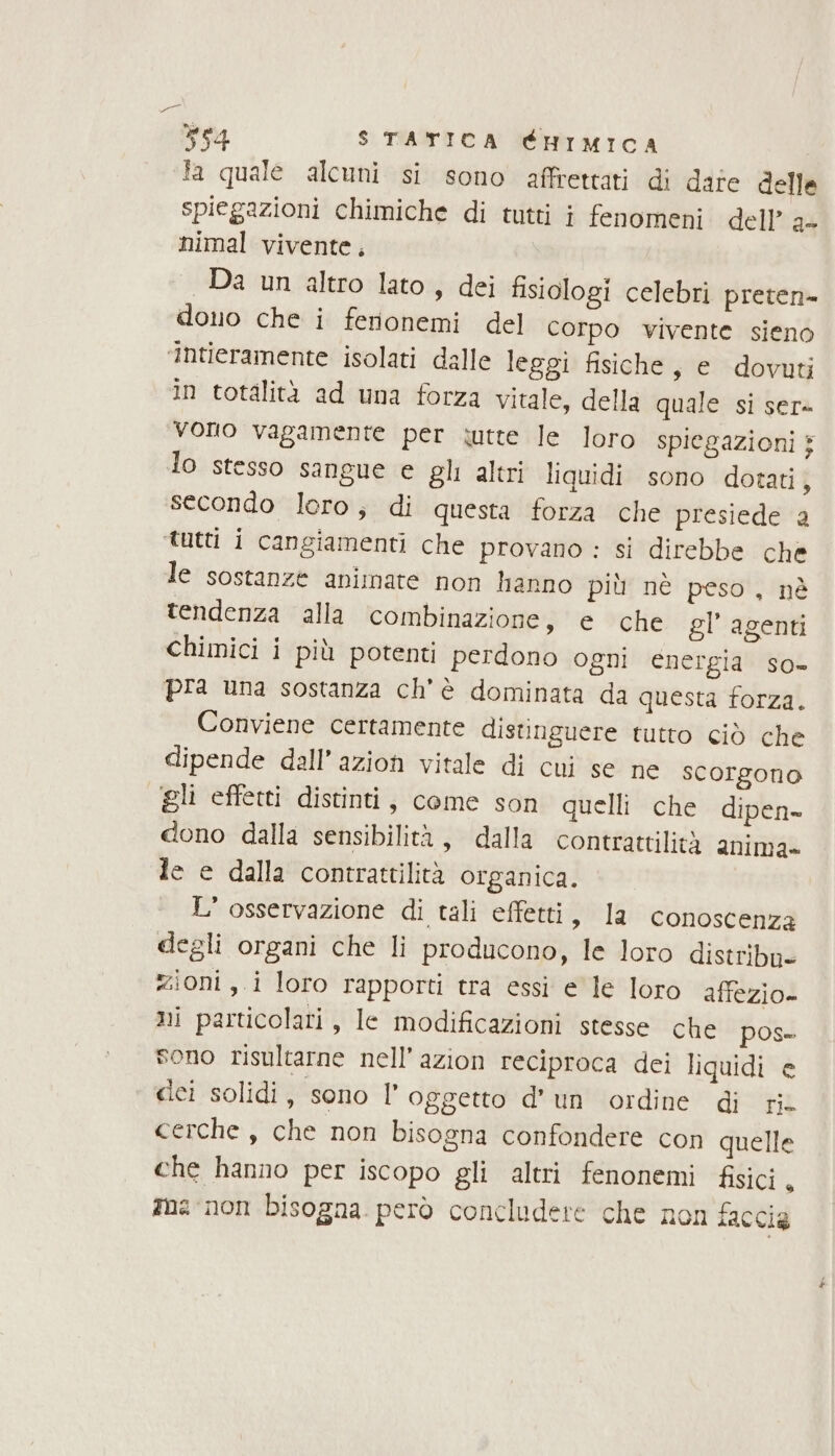 e ve4 $ TATICA CHIMICA fa quale alcuni si sono affrettati di dare delle spiegazioni chimiche di tutti i fenomeni dell’ a+ nimal vivente, Da un altro lato, dei fisiologi celebri preten= dono che i ferionemi del Corpo vivente sieno ‘intieramente isolati dalle leggi fisiche, e dovuti In totalità ad una forza vitale, della quale si ser- vono vagamente per tutte le loro spiegazioni } lo stesso sangue e gli altri liquidi sono dotati, secondo loro; di questa forza che presiede a tutti i cangiamenti che provano : si direbbe che le sostanze animate non hanno più nè peso, nè tendenza alla combinazione, è che gl’ agenti chimici i più potenti perdono ogni energia so- pra una sostanza ch'è dominata da questa forza. Conviene certamente distinguere tutto ciò che dipende dall’azion vitale di cui se ne scorgono gli effetti distinti, come son quelli che dipen dono dalla sensibilità, dalla contrattilità anima» le e dalla contrattilità organica. L'osservazione di tali effetti, la conoscenza degli organi che li producono, le loro distribn- zioni ,.i loro rapporti tra essi e le loro affezio- ni particolari, le modificazioni stesse che pos- sono risultarne nell’azion reciproca dei liquidi e dei solidi, sono |’ oggetto d’un ordine di ri. cerche , che non bisogna confondere con quelle che hanno per iscopo gli altri fenonemi fisici. ana non bisogna. però concludere che non taccia