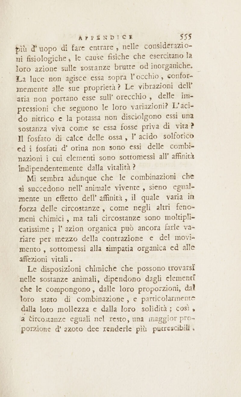 biù d’uopo di fare entrare , nelle considerazio- ni fisiologiche, le cause fisiche che esercitano la loro azione sulle sostanze brutte od inorganiche. La luce non agisce essa sopra l'occhio, confore. memente alle sue proprietà ? Le vibrazioni dell’ aria non portano esse sull’ orecchio , elle im- pressioni che seguono le loro variazioni? L’aci» do nitrico e la potassa non disciolgono essi una sostanza viva come se essa fosse priva di vita ? Il fosfato di calce delle ossa, l acido solforico ed i fosfati d’ orina non sono essi delle combi- nazioni i cui elementi sono sottomessi all’ affinità indipendentemente dalla vitalità ? Mi sembra adunque che le combinazioni che si succedono nell’ animale vivente , sieno egual. mente un effetto dell’ affinità, il quale varia in forza delle circostanze , come negli altri feno» meni chimici, ima tali circostanze sono moltipli- catissime ; l'azion organica può ancora farle va- riare per mezzo della contrazione e del movi- mento, sottomessi alla simpatia organica ed alle affezioni vitali. Le disposizioni chimiche che possono trovarsi nelle sostanze animali, dipendono dagli elementi che le compongono, dalle loro proporzioni, dal loro stato di combinazione, e particolarmente dalla loto mollezza e dalla loro solidità ; così , a Circostanze eguali nel resto, una maggior pro» porzione d’ azoto dee renderle più pucrescibili .