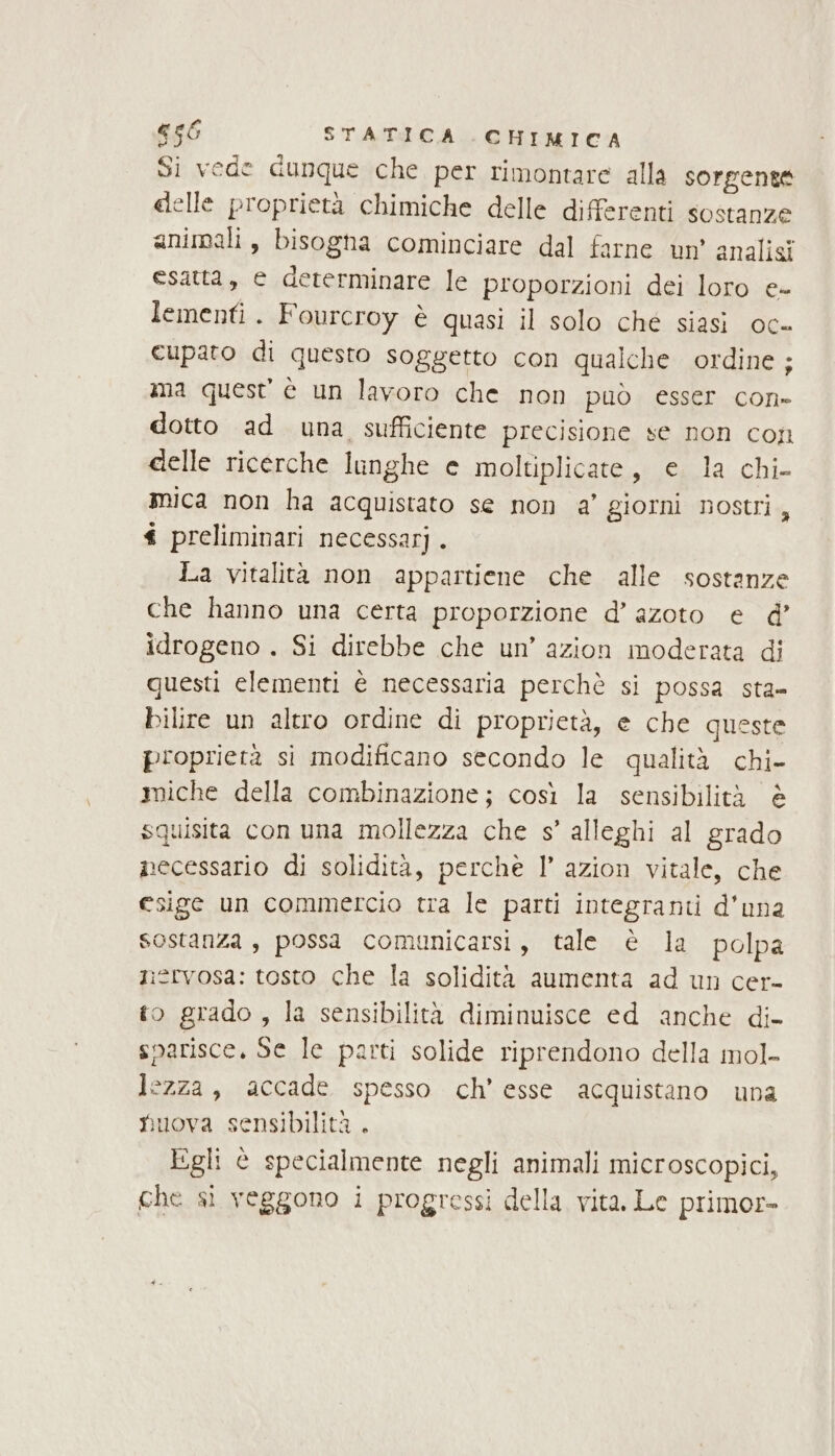 Si vede dunque che per rimontare alla sorgente delle proprietà chimiche delle differenti sostanze animali, bisogha cominciare dal farne un’ analisi esatta, e determinare le proporzioni dei loro e- lementi . Fourcroy è quasi il solo ché siasi oc» cupato di questo soggetto con qualche ordine ; ma quest è un lavoro che non può esser con» dotto ad una sufficiente precisione se non con delle ricerche lunghe e moltiplicate, e la chi- mica non ha acquistato se non a’ giorni nostri, t preliminari necessarj. La vitalità non appartiene che alle sostanze che hanno una certa proporzione d’ azoto e @’ idrogeno . Si direbbe che un’ azion moderata di questi elementi è necessaria perchè si possa sta= bilire un altro ordine di proprietà, e che queste proprietà si modificano secondo le qualità chi- miche della combinazione; così la sensibilità è squisita con una mollezza che s’ alleghi al grado necessario di solidità, perchè 1’ azion vitale, che esige un commercio tra le parti integranti d'una sostanza , possa comunicarsi, tale è la polpa niervosa: tosto che la solidità aumenta ad un cer- to grado, la sensibilità diminuisce ed anche di- snarisce. Se le parti solide riprendono della mol- lezza, accade spesso ch’ esse acquistano una Nuova sensibilità . Jigli è specialmente negli animali microscopici, che si veggono i progressi della vita. Le primor-