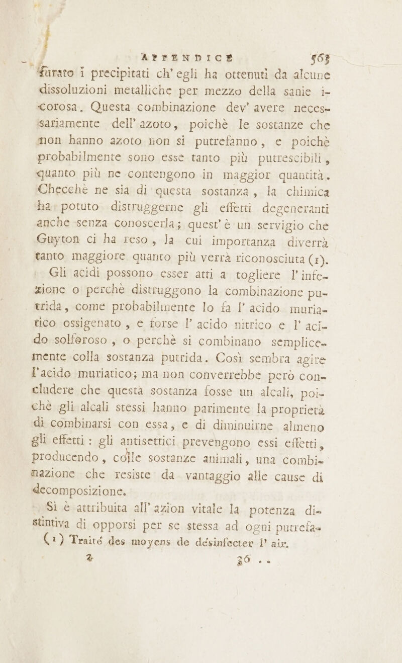 | APPENDICE 46? ‘furato i precipitati ch'egli ha ottenuti da alcune dissoluzioni metalliche per mezzo della sanie i- «corosa., Questa combinazione dev’ avere neces ‘sariamente dell’ azoto, poichè le sostanze che mon hanno azoto non si putrefanno, e poichè probabilmente sono esse tanto più putrescibili, quanto più ne contengono in maggior quantità. Checche ne sia di questa sostanza, la chimica ha, potuto. distruggerne gli effetti degeneranti anche senza conoscerla; quest è un servigio che Guyton ci ha reso, la cui importanza diverrà tanto maggiore quanto più verrà riconosciuta (i) Gli acidi possono esser atti a togliere l’infe- zione o perché distruggono la combinazione pu- trida, come probabilmente lo fa |’ acido. muria- tico ossigenato , e forse l’ acido nitrico e 1’ aci- do solferoso , o perchè si combinano semplice» mente colla sostanza putrida. Così sembra agire l’acido muriatico; ma non converrebbe però con= eludere che questa sostanza fosse un alcali, poi- ché gli alcali stessi hanno parimente la proprietà di combinarsi con essa, e di diminuirne almeno gli effetti : gli antisettici prevengono essi effetti, producendo, colle sostanze animali, una combi» mazione che resiste da. vantaggio alle cause di decomposizione. Si è attribuita all’azion vitale la potenza di» stintiva di opporsi per se stessa ad ogni putrefa= (A) Traité Hos moyens de desinfecter 1’ air. % | gui.