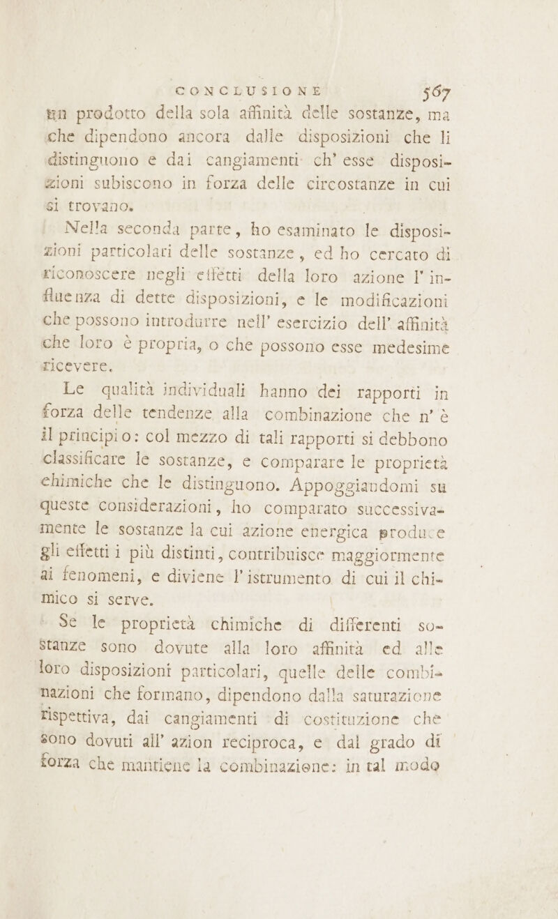 tin prodotto della sola affinità delle sostanze, ma che dipendono ancora dalle disposizioni che li distinguono e dai cangiamenti: ch’ esse disposi- zioni subiscono in forza delle circostanze in cui sì trovano. Nella seconda parte, ho esaminato le disposi- zioni particolari delle sostanze, ed ho cercato di riconoscere negli eiletti. della loro azione l' in- fiuenza di dette disposizioni, e le modificazioni che possono introdurre nell’ esercizio dell’ affinità che loro è propria, o che possono esse medesime ricevere. Le qualità individuali hanno dei rapporti in forza delle tendenze alla combinazione che n° è il principio: col mezzo di tali rapporti si debbono classificare le sostanze, e comparare le proprietà chimiche che le distinguono. Appoggiavdomi su queste considerazioni, ho comparato successiva» mente le sostanze la cui azione energica produce gli cifetti i più distinti, contribuisce maggiormente ai fenomeni, e diviene l’istrumento di cui il chi- mico si serve. Se le proprietà chimiche di differenti so- stanze sono dovute alla loro affinità ed alle loro disposizioni particolari, quelle delle combi» nazioni che formano, dipendono dalla saturazione rispettiva, dai cangiamenti ‘di costituzione ché sono dovuti all’ azion reciproca, e dal grado di forza che mantiene la combinaziene: in tal modo