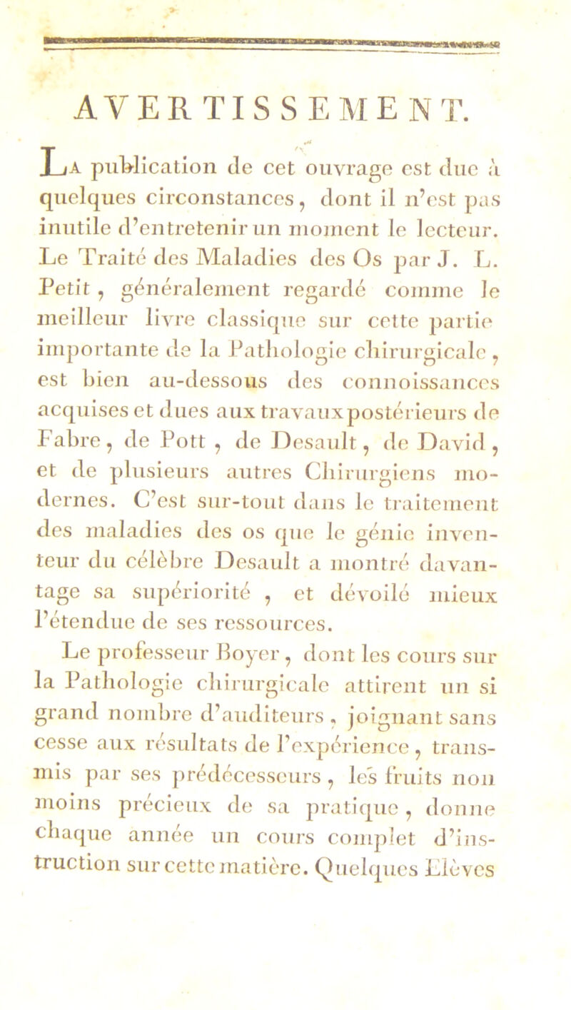 AVERTISSEMENT. La puWication de cet ouvrage est due à quelques circonstances, dont il n’est pas inutile d’entretenir un nionient le lecteur. Le Traité des Maladies des Os par J. L. Petit , généralement regardé comme le meilleur livre classique sur cette partie importante de la Pathologie chirurgicale , est hien au-dessous des connoissances acquises et dues aux travaux postérieurs de Fabre, de Pott , de Oesault, de David, et de plusieurs autres Chirurgiens mo- dernes. C’est sur-tout dans le ti’aitement des maladies des os que le génie inven- teur du célèbre Desault a montré davan- tage sa supériorité , et dévoilé mieux l’étendue de ses ressources. Le professeur Boyer, dont les cours sur la Pathologie chirurgicale attirent un si grand nombre d’auditeurs , joignant sans cesse aux résultats de l’expérience, trans- mis par ses prédécesseurs , les fruits non moins précieux de sa pratique, donne chaque année un cours complet d’ins- truction sur cette matière. Quelques Llèvcs