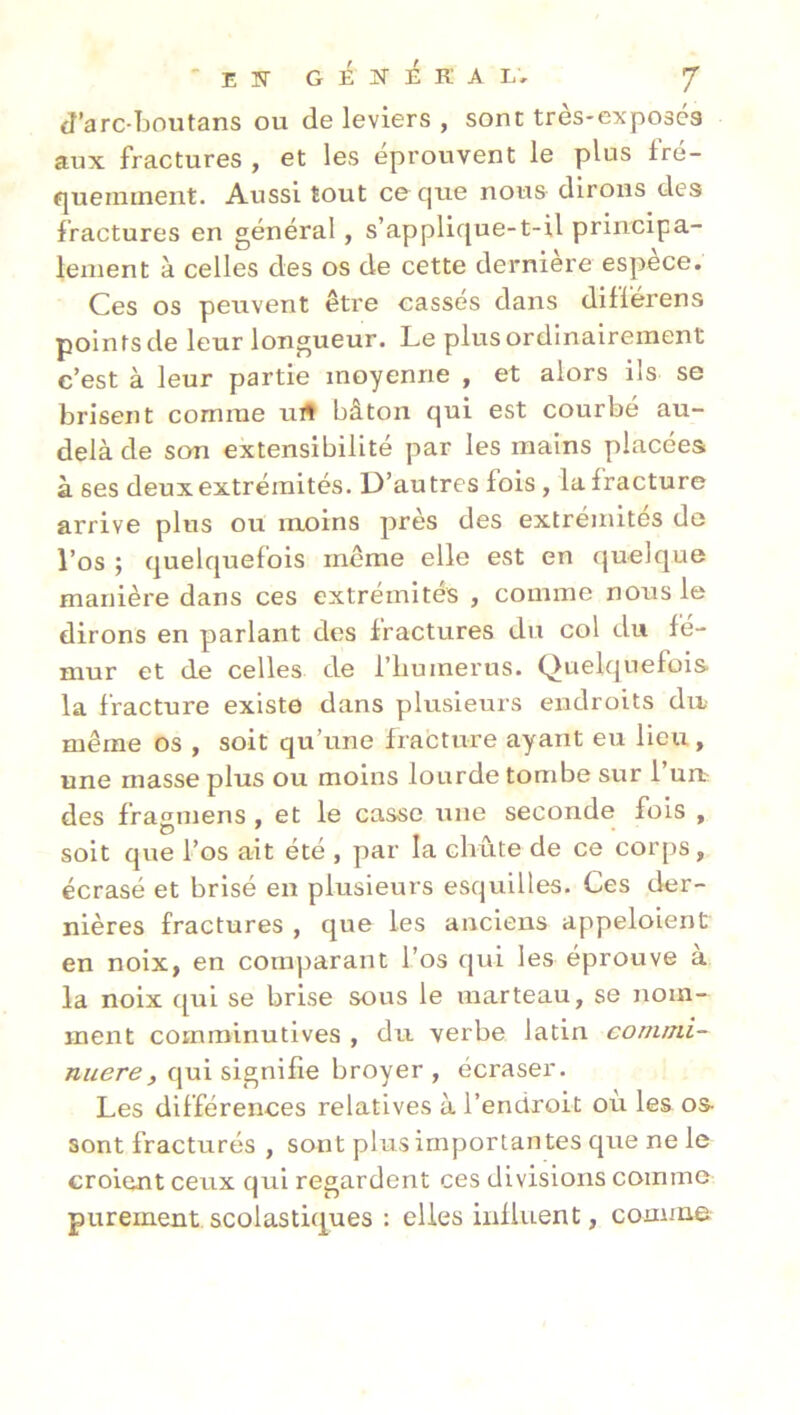 J’arc-Tjoutans ou de leviers , sont tres-exposes aux fractures , et les éprouvent le plus fré- éjueininent. Aussi tout ce que nous dirons des fractures en général, s’applique-t-il principa- lement à celles des os de cette dernière espèce. Ces os peuvent être cassés dans différens points de leur longueur. Le plus ordinairement c’est à leur partie moyenne , et alors ils se brisent comme uit bâton qui est courbé au- delà de son extensibilité par les mains placées à ses deux extrémités. D’autres fois, la fracture arrive plus ou moins près des extrémités do l’os ; quelquefois même elle est en (juelque manière dans ces extrémités , comme nous le dirons en parlant des fractures du col du fé- mur et de celles de l’iiumerus. Quelquefois la fracture existe dans plusieurs endroits dn même os , soit qu’une fracture ayant eu lieu, une masse plus ou moins lourde tombe sur l’urb des frasmens , et le casse une seconde fois , soit que l’os ait été , par la chute de ce corps, écrasé et brisé en plusieurs esquilles. Ces der- nières fractures , que les anciens appeloient en noix, en comparant l’os qui les éprouve a la noix qui se brise sous le marteau, se nom- ment comminutives , du verbe latin commi- nuere, qui signifie broyer, écraser. Les différences relatives à l’endroit où les os- sont fracturés , sont plus importantes que ne le croient ceux qui regardent ces divisions comme purement, scolastiques : elles influent, comme