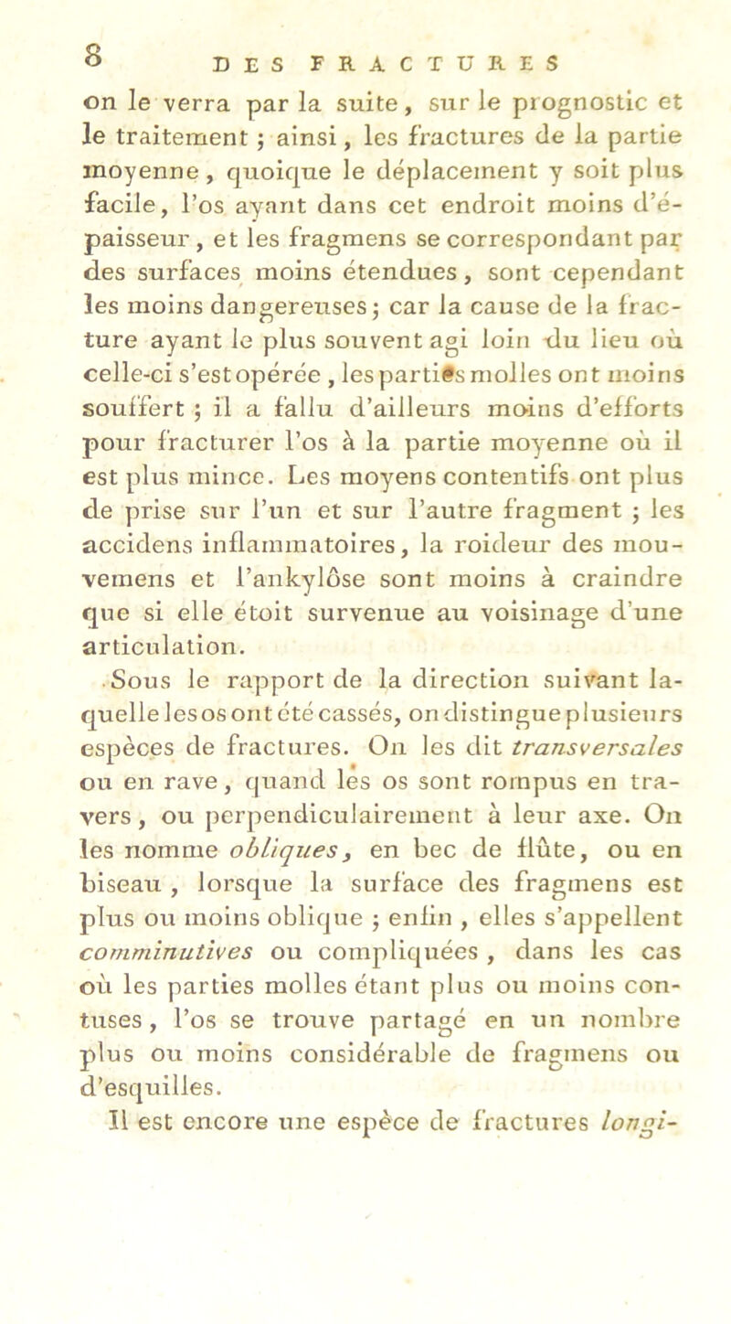 on le verra par la suite, sur le prognostic et le traitement ; ainsi, les fractures de la partie moyenne, quoique le déplacement y soit plus facile, l’os ayant dans cet endroit moins d’é- paisseur , et les fragmens se correspondant par des surfaces moins étendues, sont cependant les moins dangereuses j car la cause de la frac- ture ayant le plus souvent agi loin -du lieu où celle-ci s’est opérée , les partifs molles ont moins souffert ; il a fallu d’ailleurs mo'ins d’efforts pour fracturer l’os à la partie moy-enne où il est plus mince. Les moyens contentifs ont plus de prise sur l’un et sur l’autre fragment ; les accidens inflammatoires, la roideur des mou- veraens et l’ankylôse sont moins à craindre que si elle étoit survenue au voisinage d’une articulation. Sous le rapport de la direction suivant la- quelle les os ont été cassés, on distingue plusieurs espèces de fractures. On les dit transversales ou en rave, (juand les os sont rompus en tra- vers , ou perpendiculairement à leur axe. On les nomme obliques^ en bec de flûte, ou en biseau , lorsque la surface des fragmens est plus ou moins oblique j enfin , elles s’appellent comminutîves ou compliquées , dans les cas où les parties molles étant plus ou moins con- tuses, l’os se trouve partagé en un nombre plus ou moins considérable de fragmens ou d’esquilles. Il est encore une espèce de fractures longi-