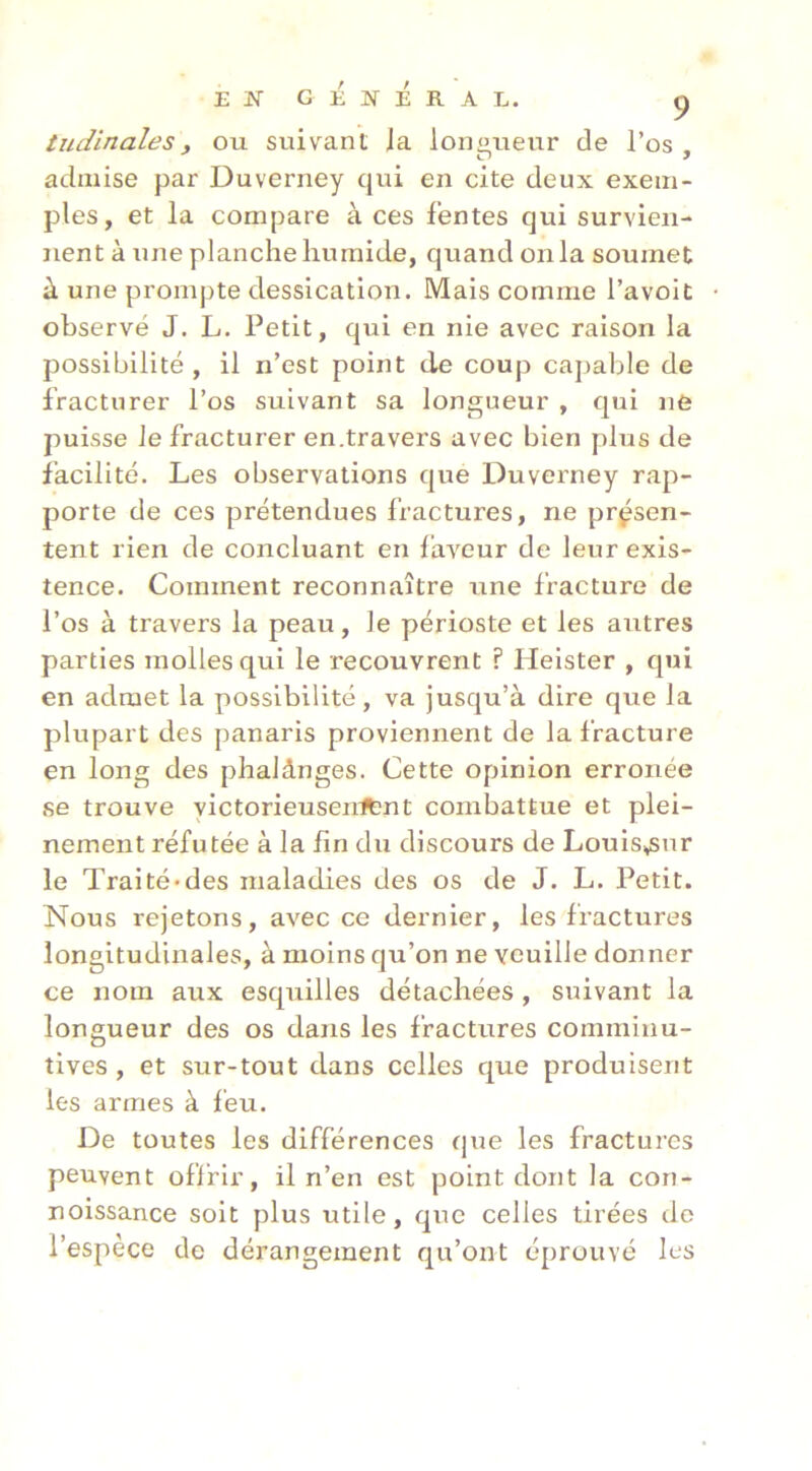 EJSTGÉjn-ÉrAL. P tudinales, ou suivant Ja longueur de l’os admise par Duverney qui en cite deux exem- ples, et la compare à ces fentes qui survien- nent à une planche humide, quand onia soumet à une promj)te dessication. Mais comme l’avoit observé J. L. Petit, qui en nie avec raison la possibilité , il n’est point de coup caj^alîle de fracturer l’os suivant sa longueur , qui jie puisse Je fracturer en.travers avec bien plus de facilité. Les observations que Duverney rap- porte de ces prétendues fractures, ne présen- tent rien de concluant en faveur de leur exis- tence. Comment reconnaître une fracture de l’os à travers la peau, le périoste et les autres parties molles qui le recouvrent ? Heister , qui en admet la possibilité, va jusqu’à dire que Ja plupart des panaris proviennent de la fracture en long des phalânges. Cette opinion erronée se trouve yictorieusenitnt combattue et plei- nement réfutée à la fin du discours de Louis^snr le Traité-des maladies des os de J. L. Petit. Nous rejetons, avec ce dernier, les fractures longitudinales, à moins qu’on ne veuille donner ce nom aux esquilles détachées, suivant la longueur des os dans les fractures comminu- tives , et sur-tout dans celles que produisent les armes à feu. De toutes les différences que les fractures peuvent offrir, il n’en est point dont la con- noissance soit plus utile, que celles tirées do l’espèce de dérangement qu’ont éprouvé les