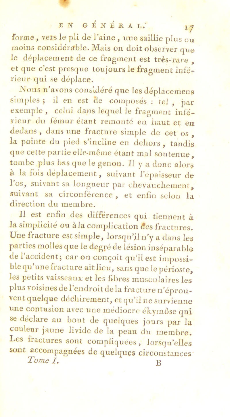 JSW GEIiEHA L. \rj forme , vers le pli de l’aine , une saillie plus ou moins considérable. Mais on doit observer que le déplacement de ce fragment est très-rare , et que c’est presque toujours le fragment infe- rieur qui se déplace. Nous n’avons considéré que les déplacernens simples ; il en est cle composés ; te] , par exemple , celui dans lequel le fragment infé- rieur du fémur étant remonté en haut et en dedans , dans une fracture simple de cet os , la pointe du pied s’incline en dehors, tandis que cette partie elle-même étant mal soutenue, tombe plus bas que le genou. Il y a donc alors à la fois déplacement, suivant l’epaisseur de 1 os, suivant sa longueur par chevauchement, suivant sa circonférence , et enfin selon la direction du membre. Il est enfin des dilférences qui tiennent à la simplicité ou à la complication des fractures. Une fracture est simple, lorsqu’il n’y a dans les parties molles que le degré de lésion inséparable de 1 accident5 car on conçoit qu’il est impossi- ble qu’une fracture ait lieu, sans que le périoste, les petits vaisseaux et les fibres musculaires les plus voisines de 1 endroit de la fracture n’éprou- vent quelque déchirement, et qu’il ne survienne Une contusion avec une médiocre ékymôse qui se déclare au bout de quelques jours par la couleur jaune livide de la peau du membre. Les fractures sont compliquées, lorsqu’elles sont accompagnées de quelques circonstances Tome I, U