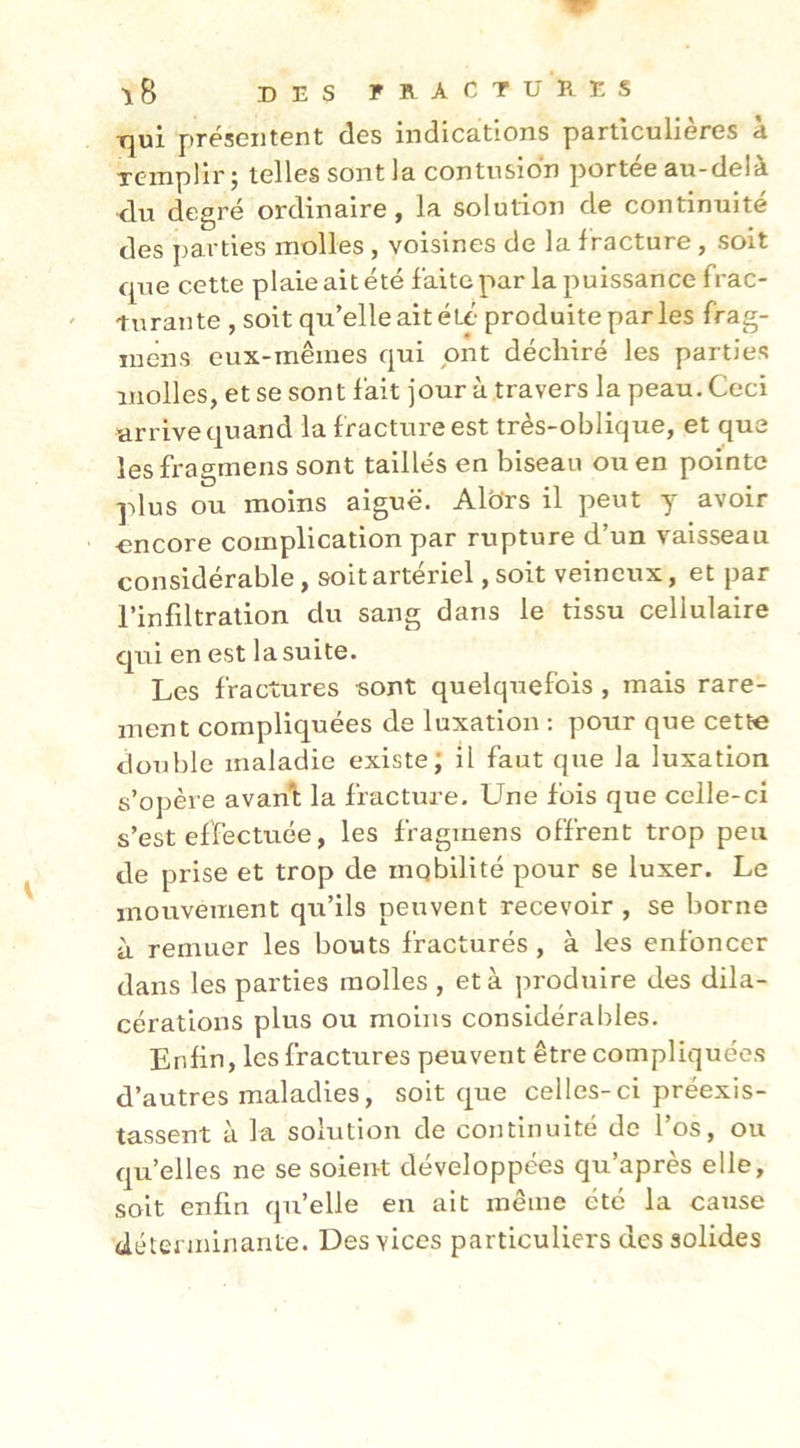 Tjui présentent des indications particulières à Tcmpür; telles sont la contusion portée au-delà du degré ordinaire, la solution de continuité des parties molles , voisines de la fracture, soit que cette plaie ait été faite par la puissance frac- turante , soit qu’elle ait été produite parles frag- lucns eux-mêmes qui ont déchiré les parties molles, et se sont fait jour à travers la peau. Ceci arrive quand la fracture est très-oblique, et que lesfragmens sont taillés en biseau ou en pointe plus ou moins aigue. Albrs il peut y avoir encore complication par rupture d’un vaisseau considérable, soit artériel, soit veineux, et par l’infiltration du sang dans le tissu cellulaire qui en est la suite. Les fractures sont quelquefois , mais rare- ment compliquées de luxation : pour que cette double maladie existe; il faut que la luxation s’opère avanl la fracture. Une fois que celle-ci s’est effectuée, les fragmens offrent trop peu de prise et trop de mobilité pour se luxer. Le mouvement qu’ils peuvent recevoir , se borne à remuer les bouts fracturés , à les enfoncer dans les parties molles , et à produire des dila- cérations plus ou moins considérables. Enfin, les fractures peuvent être compliquées d’autres maladies, soit que celles-ci préexis- tassent à la solution de continuité de l’os, ou qu’elles ne se soient développées qu’après elle, soit enfin qu’elle en ait même été la cause déterminante. Des vices particuliers des solides