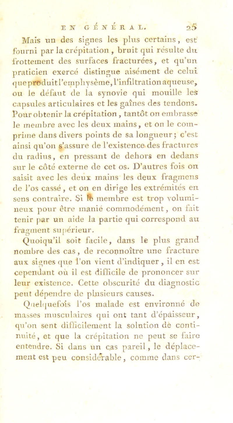 Mais tm des signes les plus certains, est fourni par la crépitation , bruit qui résulte du frottement des surfaces fracturées, et qu’un praticien exercé distingue aisément de celui q ne produit l’emphysème, l’infiltration aqueuse, ou le défaut de la synovie qui mouille les capsules articulaires et les gaines des tendons. Pour obtenir la crépitation , tantôt on embrasse le membre avec les deux mains, et on le com- prime dans divers points de sa longueur; c’est ainsi qu’on s’assure de l’existence des fractures du raditis, en pressant de dehors en dedans sur le côté externe de cet os. D’autres fois on saisit avec les deux mains les deux fragmens de l’os cassé, et on en dirige les extrémités en sens contraire. Si ïfe membre est trop volumi- neux pour être manié commodément, on fait tenir par un aide la partie qui correspond au fragment supérieur. Quoiqu’il soit facile, dans le plus grand nombre des cas, de reconnoître une fracture aux signes que l’on vient d’indiquer, il en est cependant où il est difficile de prononcer sur leur existence. Cette obscurité du diagnostic peut dépendre de plusieurs causes. Qnehjuefoîs l’os malade est environné de masses musculaires qui ont tant d’épaisseur, qu’on sent diflicilement la solution de conti- nuité, et que la crépitation ne peut se faire entendre. Si dans un cas pareil, le déplace- ment est peu considcVable, comme dans cer-