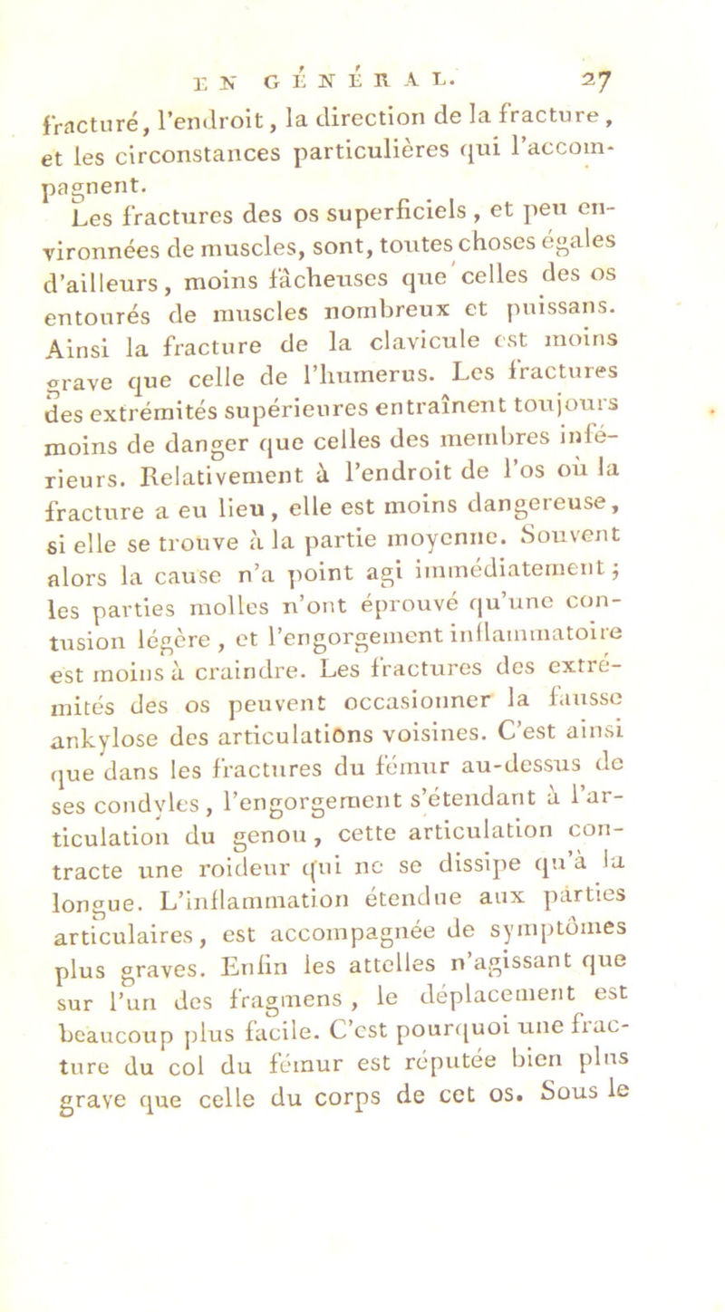 fracturé, l’endroit, la direction de la fracture, et les circonstances particulières qui l’accom- pagnent. Les fractures des os superficiels , et peu en- vironnées de muscles, sont, toutes choses égales d’ailleurs, moins fâcheuses que'celles des os entourés de muscles nombreux et puissans. Ainsi la fracture de la clavicule est moins grave que celle de l’humerus. Les fractures des extrémités supérieures entraînent toujours moins de danger que celles des membres infé- rieurs. Relativement à l’endroit de l’os où la fracture a eu lieu, elle est moins dangereuse, si elle se trouve à la partie moyenne. Souvent alors la cause n’a point agi immédiatement ; les parties molles n’ont éprouvé qu’une con- tusion légère, et l’engorgement inllammatoire est moins à craindre. Les fractures des extré- mités des os peuvent occasionner la fausse ankylosé des articulations voisines. C’est ainsi que dans les fractures du fémur au-dessus de ses condvles , l’engorgement s étendant a 1 ar- ticulation du genou, cette articulation con- tracte une roideur qui ne se dissipe qu à la longue. L’inflammation étendue aux parties articulaires, est accompagnée de symptômes plus graves. Enfin les attelles n’agissant que sur l’un des fragmens , le déplacement est beaucoup plus facile. C’est pouri[uoi une fiac- ture du col du fémur est réputée bien plus grave que celle du corps de cet os. Sous le