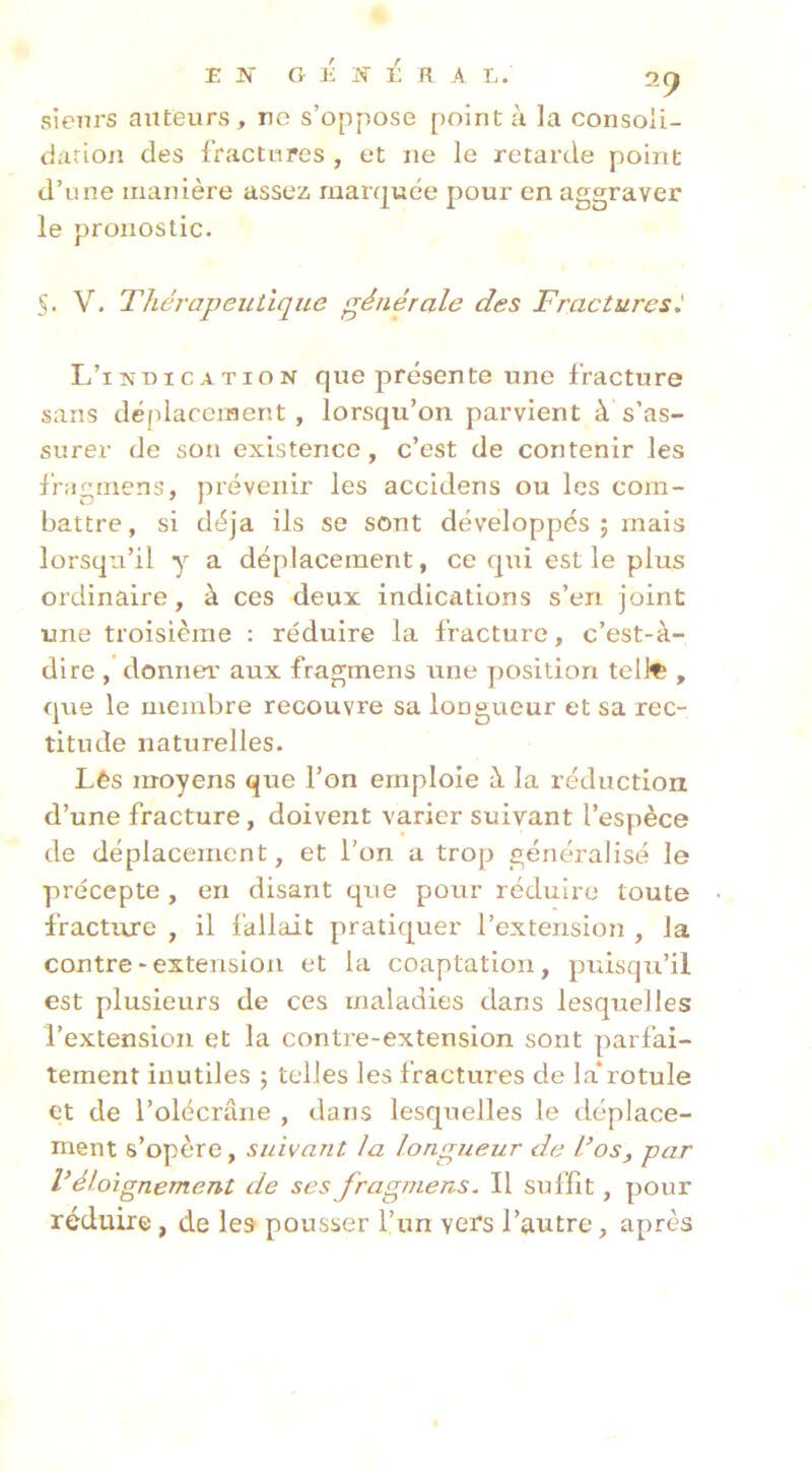 sienrs auteurs, re s’oppose pointa la consoii- darion des l’ractinres , et ne le retarde point d’une manière assez, raarquce pour en aggraver le pronostic. S. V. Thérapeutique générale des Fracturest L’indication que présente une fracture sans dé(daceinent , lorsqu’on parvient à s’as- surer de son existence, c’est de contenir les fragmens, prévenir les accidens ou les com- battre, si déjà ils se sont développés; mais lorsqu’il y a déplacement, ce qui est le plus ordinaire, à ces deux indications s’en joint une troisième : réduire la fracture, c’est-à- dire , donner aux fragmens une position teli^ , que le membre recouvre sa longueur et sa rec- titude naturelles. Lès moyens que l’on emploie à la réduction d’une fracture, doivent varier suivant l’espèce de déplacement, et l’on a trop généralisé le précepte , en disant que pour réduire toute fracture , il l'allait pratiquer l’extension , la contre-extension et la coaptation, puisqu’il est plusieurs de ces maladies dans lesquelles l’extension et la contre-extension sont parfai- tement inutiles ; telles les fractures de la*rotule et de l’olécrane , dans lesquelles le déplace- ment s’opère, suivant la lonfriieur de L’os, par V éloignement de ses fragmens. Il suffit, pour réduire, de les pousser l’un vers l’autre, après