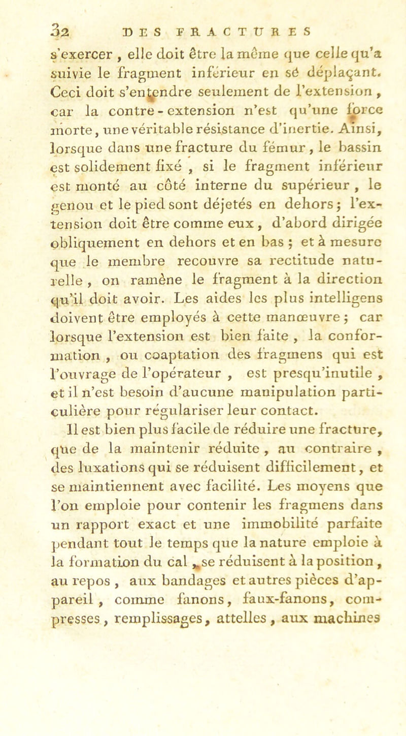 s’exercer , elie doit être la meme que celle qu’a suivie le fragment inférieur en sô déplaçant. Ceci doit s’enjpndre seulement de l’extension , car la contre - extension n’est qu’une ^rce niorte, une véritable résistance d’inertie. Ainsi, lorsque dans une fracture du fémur , le bassin est solidement lixé , si le fragment inférieur est monté au côté interne du supérieur , le genou et le pied sont déjetés en dehors; l’ex- tension doit être comme eux, d’abord dirigée obliquement en dehors et en bas ; et à mesure que le membre recouvre sa rectitude natu- relle , on ramène le fragment à la direction qu’il doit avoir. Les aides les plus intelligens doivent être employés à cette manœuvre; car lorsque l’extension est bien faite , la confor- mation , ou coaptation des fragmens qui est l’ouvrage de l’opérateur , est presqu’inutile , et il n’est besoin d’aucune manipulation parti- culière pour régulariser leur contact. Il est bien plus facile de réduire une fracture, que de la maintenir réduite , au contraire , des luxations qui se réduisent difficilement, et se maintiennent avec facilité. Les moyens que l’on emploie pour contenir les fragmens dans un rapport exact et une immobilité parfaite pendant tout le temps que la nature emploie à la formation du cal j^se réduisent à la position , au repos , aux bandages et autres pièces d’ap- pareil , comme fanons, faux-fanons, com- presses , remplissages, attelles , aux machines